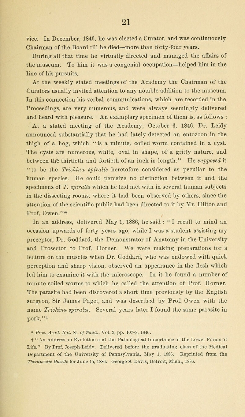 vice. In December, 1846, he was elected a Curator, and was continuously Chairman of the Board till he died—more than forty-four years. During all that time he virtually directed and managed the affairs of the museum. To him it was a congenial occupation—helped him in the line of his pursuits. At the weekly stated meetings of the Academy the Chairman of the Curators usually invited attention to any notable addition to the museum. In this connection his verbal communications, which are recorded in the Proceedings, are very numerous, and were always seemingly delivered and heard with pleasure. An examplary specimen of them is, as follows : At a stated meeting of the Academy, October 6, 1846, Dr. Leidy announced substantially that he had lately detected an entozoon in the thigh of a hog, which is a minute, coiled worm contained in a cyst. The cysts are numerous, white, oval in shape, of a gritty nature, and between the thirtieth and fortieth of an inch in length. He sicpposed it to be the Trichina spiralis heretofore considered as peculiar to the human species. He could perceive no distinction between it and the specimens of T. spiralis which he had met with in several human subjects in the dissecting rooms, where it had been observed by others, since the attention of the scientific public had been directed to it by Mr. Hilton and Prof. Owen.* In an address, delivered May 1, 1886, he said: I recall to mind an occasion upwards of forty years ago, while I was a student assisting my preceptor, Dr. Goddard, the Demonstrator of Anatomy in the University and Prosector to Prof. Horner. We were making preparations for a lecture on the muscles when Dr. Goddard, who was endowed with quick perception and sharp vision, observed an appearance in the flesh which led him to examine it with the microscope. In it he found a number of minute coiled worms to which he called the attention of Prof. Horner. The parasite had been discovered a short time previously by the English surgeon, Sir James Paget, and was described by Prof. Owen with the name Trichina spiralis. Several years later I found the same parasite in pork.f * Proc. Acad. Nat. Sc. of Phila., Vol. 3, pp. 107-8,1846. f  An Address on Evolution and the Pathological Importance of the Lower Forms of Life. By Prof. Joseph Leidy. Delivered before the graduating class of the Medical Department of the University of Pennsylvania, May 1, 1886. Reprinted from the Therapeutic Gazette for June 15,18S6. George S. Davis, Detroit, Mich., 1886.