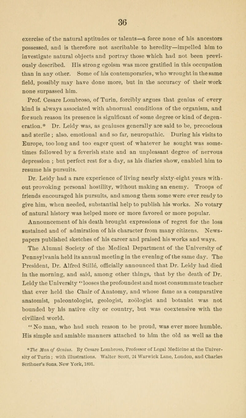exercise of the natural aptitudes or talents—a force none of his ancestors possessed, and is therefore not ascribable to heredity—impelled him to investigate natural objects and portray those which had not been previ- ously described. His strong egoism was more gratified in this occupation than in any other. Some of his contemporaries, who wrought in the same field, possibly may have done more, but in the accuracy of their work none surpassed him. Prof. Cesare Lombroso, of Turin, forcibly argues that genius of every kind is always associated with abnormal conditions of the organism, and for such reason its presence is significant of some degree or kind of degen- eration.* Dr. Leidy was, as geniuses generally are said to be, precocious and sterile ; also, emotional and so far, neuropathic. During his visits to Europe, too long and too eager quest of whatever he sought was some- times followed by a feverish state and an unpleasant degree of nervous depression ; but perfect rest for a day, as his diaries show, enabled him to resume his pursuits. Dr. Leidy had a rare experience of living nearly sixty-eight years with- out provoking personal hostility, without making an enemy. Troops of friends encouraged his pursuits, and among them some were ever ready to give him, when needed, substantial help to publish his works. No votary of natural history was helped more or more favored or more popular. Announcement of his death brought expressions of regret for the loss sustained and of admiration of his character from many citizens. News- papers published sketches of his career and praised his works and ways. The Alumni Society of the Medical Department of the University of Pennsylvania held its annual meeting in the evening of the same day. The President, Dr. Alfred Stille, officially announced that Dr. Leidy had died in the morning, and said, among other things, that by the death of Dr. Leidy the University looses the profoundest and most consummate teacher that ever held the Chair of Anatomy, and whose fame as a comparative anatomist, paleontologist, geologist, zoologist and botanist was not bounded by his native city or country, but was coextensive with the civilized world.  No man, who had such reason to be proud, was ever more humble. His simple and amiable manners attached to him the old as well as the *The Man of Genius. By Cesare Lombroso, Professor of Legal Medicine at the Univer- sity of Turin ; with illustrations. Walter Scott, 24 Warwick Lane, London, and Charles Scribner's Sons, New York, 1S91.