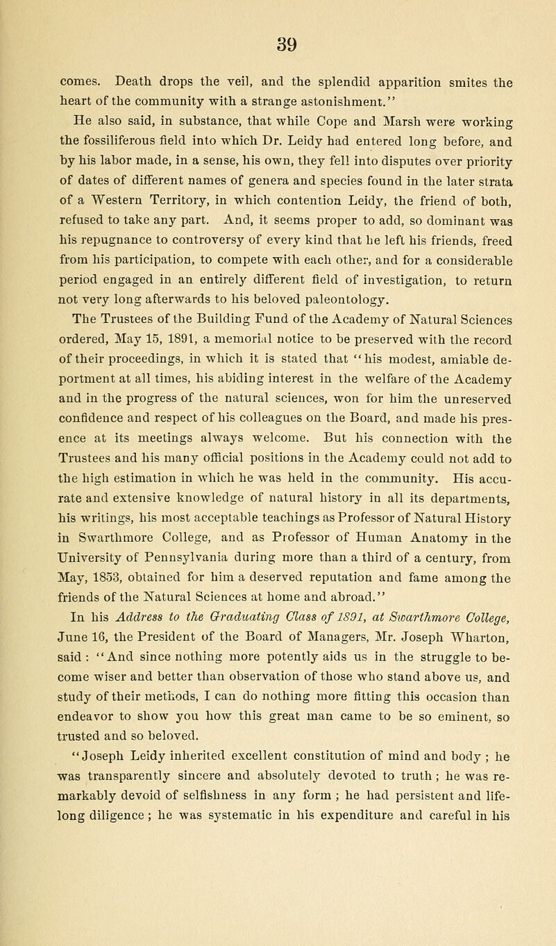 comes. Death drops the veil, and the splendid apparition smites the heart of the community with a strange astonishment. He also said, in substance, that while Cope and Marsh were working the fossiliferous field into which Dr. Leidy had entered long before, and by his labor made, in a sense, his own, they fell into disputes over priority of dates of different names of genera and species found in the later strata of a Western Territory, in which contention Leidy, the friend of both, refused to take any part. And, it seems proper to add, so dominant was his repugnance to controversy of every kind that be left his friends, freed from his participation, to compete with each other, and for a considerable period engaged in an entirely different field of investigation, to return not very long afterwards to his beloved paleontology. The Trustees of the Building Fund of the Academy of Natural Sciences ordered, May 15, 1891, a memorial notice to be preserved with the record of their proceedings, in which it is stated that his modest, amiable de- portment at all times, his abiding interest in the welfare of the Academy and in the progress of the natural sciences, won for him the unreserved confidence and respect of his colleagues on the Board, and made his pres- ence at its meetings always welcome. But his connection with the Trustees and his many official positions in the Academy could not add to the high estimation in which he was held in the community. His accu- rate and extensive knowledge of natural history in all its departments, his writings, his most acceptable teachings as Professor of Natural History in Swarthmore College, and as Professor of Human Anatomy in the University of Pennsylvania during more than a third of a century, from May, 1853, obtained for him a deserved reputation and fame among the friends of the Natural Sciences at home and abroad. In his Address to the Graduating Class of 1891, at Swarthmore College, June 16, the President of the Board of Managers, Mr. Joseph Wharton, said: And since nothing more potently aids us in the struggle to be- come wiser and better than observation of those who stand above us, and study of their methods, I can do nothing more fitting this occasion than endeavor to show you how this great man came to be so eminent, so trusted and so beloved. Joseph Leidy inherited excellent constitution of mind and body ; he was transparently sincere and absolutely devoted to truth; he was re- markably devoid of selfishness in any form ; he had persistent and life- long diligence ; he was systematic in his expenditure and careful in his