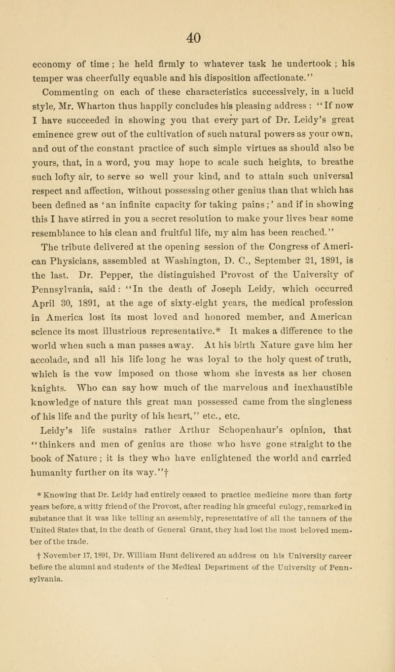 economy of time ; he held firmly to whatever task he undertook ; his temper was cheerfully equable and his disposition affectionate. Commenting on each of these characteristics successively, in a lucid style, Mr. Wharton thus happily concludes his pleasing address : If now I have succeeded in showing you that every part of Dr. Leidy's great eminence grew out of the cultivation of such natural powers as your own, and out of the constant practice of such simple virtues as should also be yours, that, in a word, you may hope to scale such heights, to breathe such lofty air, to serve so well your kind, and to attain such universal respect and affection, without possessing other genius than that which has been defined as 'an infinite capacity for taking pains ;' and if in showing this I have stirred in you a secret resolution to make your lives bear some resemblance to his clean and fruitful life, my aim has been reached. The tribute delivered at the opening session of the Congress of Ameri- can Physicians, assembled at Washington, D. C, September 21, 1891, is the last. Dr. Pepper, the distinguished Provost of the University of Pennsylvania, said: In the death of Joseph Leidy, which occurred April 30, 1891, at the age of sixty-eight years, the medical profession in America lost its most loved and honored member, and American science its most illustrious representative.* It makes a difference to the world when such a man passes away. At his birth Nature gave him her accolade, and all his life long he was loyal to the holy quest of truth, which is the vow imposed on those whom she invests as her chosen knights. Who can say how much of the marvelous and inexhaustible knowledge of nature this great man possessed came from the singleness of his life and the purity of his heart, etc., etc. Leidy's life sustains rather Arthur Schopenhaur's opinion, that thinkers and men of genius are those who have gone straight to the book of Nature ; it is they who have enlightened the world and carried humanity further on its way.f * Knowing that Dr. Leidy had entirely ceased to practice medicine more than forty years before, a witty friend of the Provost, after reading his graceful eulogy, remarked in substance that it was like telling an assembly, representative of all the tanners of the United States that, in the death of General Grant, they had lost the most beloved mem- ber of the trade. t November 17,1891, Dr. William Hunt delivered an address on his University career before the alumni and students of the Medical Department of the University of Penn- sylvania.