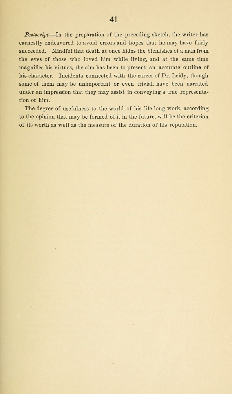 Postscript.—In the preparation of the preceding sketch, the writer has earnestly endeavored to avoid errors and hopes that he may have fairly succeeded. Mindful that death at once hides the blemishes of a man from the eyes of those who loved him while living, and at the same time magnifies his virtues, the aim has been to present an accurate outline of his character. Incidents connected with the career of Dr. Leidy, though some of them may be unimportant or even trivial, have been narrated under an impression that they may assist in conveying a true representa- tion of him. The degree of usefulness to the world of his life-long work, according to the opinion that may be formed of it in the future, will be the criterion of its worth as well as the measure of the duration of his reputation.