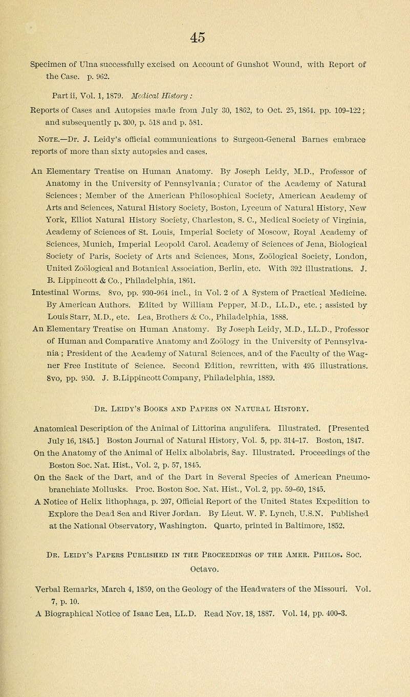 Specimen of Ulna successfully excised on Account of Gunshot Wound, with Report of the Case. p. 962. Part ii, Vol. 1,1879. Medical History : Reports of Cases and Autopsies made from July 30, 1862, to Oct. 25,1864. pp. 109-122;. and subsequently p. 300, p. 518 and p. 581. Note.—Dr. J. Leidy's official communications to Surgeon-General Barnes embrace reports of more than sixty autopsies and cases. An Elementary Treatise on Human Anatomy. By Joseph Leidy, M.D., Professor of Anatomy in the University of Pennsylvania; Curator of the Academy of Natural Sciences; Member of the American Philosophical Society, American Academy of Arts and Sciences, Natural History Society, Boston, Lyceum of Natural History, New York, Elliot Natural History Society, Charleston, S. C, Medical Society of Virginia,. Academy of Sciences of St. Louis, Imperial Society of Moscow, Royal Academy of Sciences, Munich, Imperial Leopold Carol. Academy of Sciences of Jena, Biological Society of Paris, Society of Arts and Sciences, Mons, Zoological Society, London, United Zoological and Botanical Association, Berlin, etc. With 392 illustrations. J. B. Lippincott & Co., Philadelphia, 1861. Intestinal Worms. 8vo, pp. 930-964 incl., in Vol. 2 of A System of Practical Medicine: By American Authors. Edited by William Pepper, M.D., LL.D., etc.; assisted by Louis Starr, M.D., etc. Lea, Brothers & Co., Philadelphia, 1888. An Elementary Treatise on Human Anatomy. By Joseph Leidy, M.D., LL.D., Professor of Human and Comparative Anatomy and Zoology in the University of Pennsylva- nia ; President of the Academy of Natural Sciences, and of the Faculty of the Wag- ner Free Institute of Science. Second Edition, rewritten, with 495 illustrations. 8vo, pp. 950. J. B.Lippincott Company, Philadelphia, 18S9. Dr. Leidy's Books and Papers on Natural History. Anatomical Description of the Animal of Littorina angulifera. Illustrated. [Presented July 16,1845.] Boston Journal of Natural History, Vol. 5, pp. 314-17. Boston, 1847. On the Anatomy of the Animal of Helix albolabris, Say. Illustrated. Proceedings of the Boston Soc. Nat. Hist., Vol. 2, p. 57,1845. On the Sack of the Dart, and of the Dart in Several Species of American Pneumo- branchiate Mollusks. Proc. Boston Soc. Nat. Hist., Vol. 2, pp. 59-60,1845. A Notice of Helix lithophaga, p. 207, Official Report of the United States Expedition to> Explore the Dead Sea and River Jordan. By Lieut. W. F. Lynch, U.S.N. Published at the National Observatory, Washington. Quarto, printed in Baltimore, 1852. Dr. Leidy's Papers Published in the Proceedings of the Amer. Philos. Soc. Octavo. Verbal Remarks, March 4,1859, on the Geology of the Headwaters of the Missouri. Vol. 7, p. 10. A Biographical Notice of Isaac Lea, LL.D. Read Nov. 18,1887. Vol. 14, pp. 400-3.