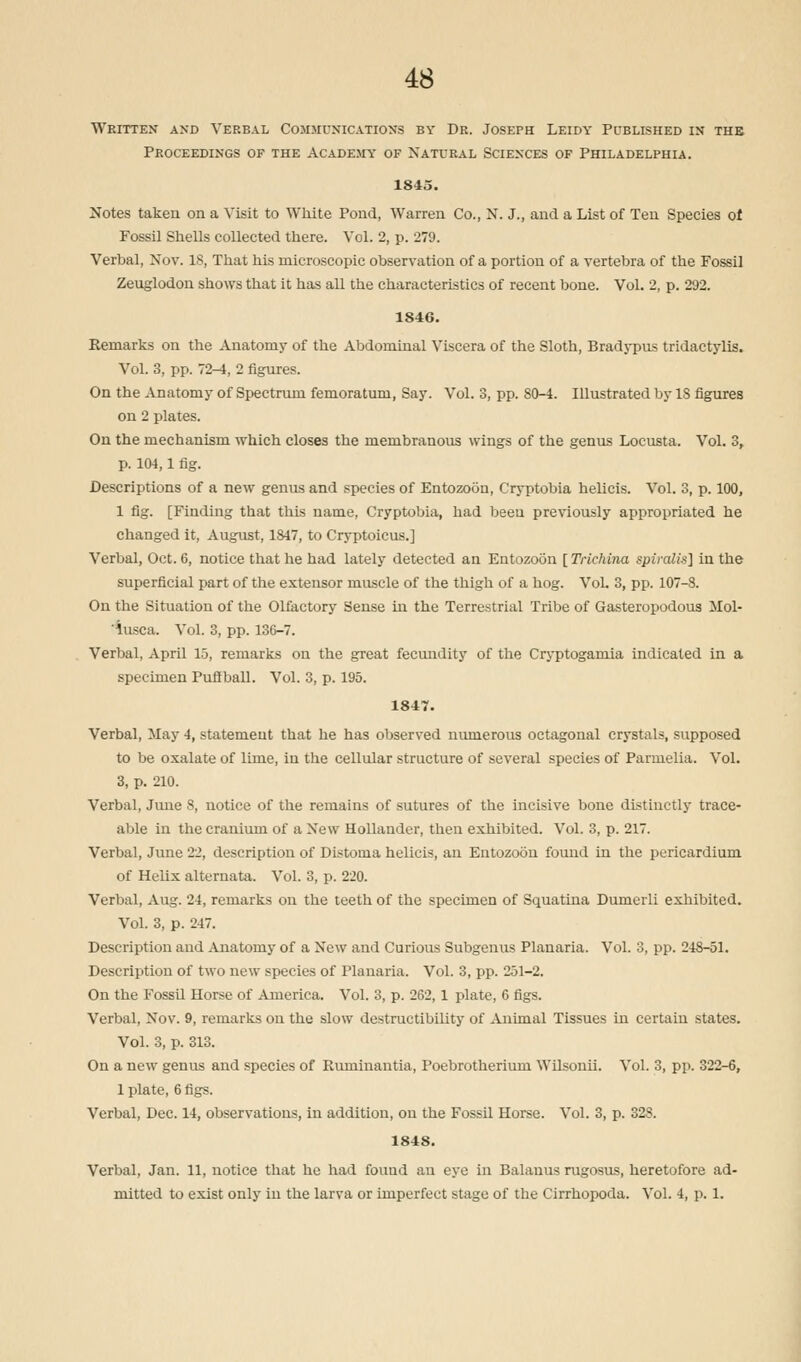 Written and Verbal Communications by Dr. Joseph Leidy Published in the Proceedings of the Academy of Natural Sciences of Philadelphia. 1845. Notes taken on a Visit to White Pond, Warren Co., N. J., and a List of Ten Species of Fossil Shells collected there. Vol. 2, p. 279. Verbal, Nov. 18, That his microscopic observation of a portion of a vertebra of the Fossil Zeuglodon shows that it has all the characteristics of recent bone. Vol. 2, p. 292. 1S46. Remarks on the Anatomy of the Abdominal Viscera of the Sloth, Bradypus tridactylis. Vol. 3, pp. 72-4, 2 figures. On the Anatomy of Spectrum femoratum, Say. Vol. 3, pp. 80-4. Illustrated by 18 figures on 2 plates. On the mechanism which closes the membranous wings of the genus Locusta. Vol. 3, p. 104,1 fig. Descriptions of a new genus and species of Entozoon, Cryptobia helicis. Vol. 3, p. 100, 1 fig. [Finding that this name, Cryptobia, had been previously appropriated he changed it, August, 1847, to Cryptoicus.] Verbal, Oct. 6, notice that he had lately detected an Entozoon [Trichina spiralis] in the superficial part of the extensor muscle of the thigh of a hog. Vol. 3, pp. 107-8. On the Situation of the Olfactory Sense in the Terrestrial Tribe of Gasteropodous Mol- 'iusca. Vol. 3, pp. 130-7. Verbal, April 15, remarks on the great fecundity of the Cryptogamia indicated in a specimen Puffball. Vol. 3, p. 195. 1847. Verbal, May 4, statement that he has observed numerous octagonal crystals, supposed to be oxalate of lime, in the cellular structure of several species of Parmelia. Vol. 3, p. 210. Verbal, June 8, notice of the remains of sutures of the incisive bone distinctly trace- able in the cranium of a New Hollander, then exhibited. Vol. 3, p. 217. Verbal, June 22, description of Distoma helicis, an Entozoon found in the pericardium of Helix alternata. Vol. 3, p. 220. Verbal, Aug. 24, remarks on the teeth of the specimen of Squatina Dumerli exhibited. Vol. 3, p. 247. Description and Anatomy of a New and Curious Subgenus Planaria. Vol. 3, pp. 248-51. Description of two new species of Planaria. Vol. 3, pp. 251-2. On the Fossil Horse of America. Vol. 3, p. 262, 1 plate, 6 figs. Verbal, Nov. 9, remarks on the slow destructibility of Animal Tissues in certain states. Vol. 3, p. 313. On a new genus and species of Ruminantia, Poebrotherium Wilsonii. Vol. 3, pp. 322-6, 1 plate, 6 figs. Verbal, Dec. 14, observations, in addition, on the Fossil Horse. Vol. 3, p. 328. 1848. Verbal, Jan. 11, notice that he had found an eye in Balauus rugosus, heretofore ad- mitted to exist only in the larva or imperfect stage of the Cirrhopoda. Vol. 4, p. 1.