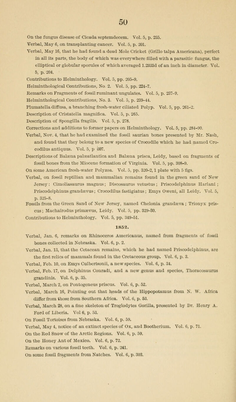 On the fungus disease of Cicada septemdecem. Vol. 5, p. 235. Verbal, May 6, on transplanting cancer. Vol. 5, p. 201. Verbal, May 16, that he had found a dead Mole Cricket (Grillo talpa Americana), perfect in all its parts, the body of which was everywhere filled with a parasitic fungus, the elliptical or globular sporules of which averaged 1.2333d of an inch in diameter. Vol. 5, p. 204. Contributions to Helminthology. Vol. 5, pp. 205-9. Helminthological Contributions, No- 2. Vol. 5, pp. 22-1-7. Remarks on Fragments of fossil ruminant ungulates. Vol. 5, p. 237-9. Helminthological Contributions, No. 3. Vol. 5, p. 239-41. Plumatella diffusa, a branching fresh-water ciliated Polyp. Vol. 5, pp. 261-2. Description of Cristatella magnifica. Vol. 5, p. 265. Description of Spongilla fragilis. Vol. 5, p. 278. Corrections and additions to former papers on Helminthology. Vol. 5, pp. 284-90. Verbal, Nov. 4, that he had examined the fossil saurian bones presented by Mr. Nash, and found that they belong to a new species of Crocodile which he had named Cro- codilus antiquus. Vol. 5, p 807. Descriptions of Balsena palaeatlantica and Balsena prisca, Leidy, based on fragments of fossil bones from the Miocene formation of Virginia. Vol. 5, pp. 308-9. On some American fresh-water Polyzoa. Vol. 5, pp. 320-2,1 plate with 5 figs. Verbal, on fossil reptilian and mammalian remains found in the green sand of New Jersey: Cimoliasaurus magnus; Discosaurus vetustus ; Priscodelphinus Harlani ; Priscodelphinus grandavus; Crocodilus fastigiatus; Emys Oweni, all Leidy. Vol. 5, p. 325-S. Fossils from the Green Sand of New Jersey, named Chelonia grandava ; Trionyx pris- cus; Machairodus prinMevus, Leidy. Vol. 5, pp. 329-30. Contributions to Helminthology. Vol. 5, pp. 349-51. 1852. Verbal, Jan. 6, remarks on Rhinoceros Americanus, named from fragments of fossil bones collected in Nebraska. Vol. 6, p. 2. Verbal, Jan. 13, that the Cetacean remains, which he had named Priscodelphinus, are the first relics of mammals found in the Cretaceous group. Vol. 6, p. 3. Verbal, Feb. 10, on Emys Culbertsonii, a new species. Vol. 6, p. 34. Verbal, Feb. 17, on Delphinus Conradi, and a new genus and species, Thoracosaurus grandinis. Vol. 6, p. 35. Verbal, March 2, on Pontogeneus priscus. Vol. 6, p. 52. Verbal, March 16, Pointing out that heads of the Hippopotamus from X. \V. Africa differ from those from Southern Africa. Vol. 6, p. 53. Verbal, March 28, on a fine skeleton of Troglodytes Gorilla, presented by Dr. Henry A. Ford of Liberia. Vol 6, p. 53. On Fossil Tortoises from Nebraska. Vol. 6, p. 59. Verbal, May 4, notice of an extinct species of Ox, and Bootherium. Vol. 6, p. 71. On the Red Snow of the Arctic Regions. Vol. 6, p. 59. On the Honey Ant of Mexico. Vol. 6, p. 72. Remarks on various fossil teeth. Vol. 6, p. 241. On some fossil fragments from Natches. Vol. 6, p. 303.