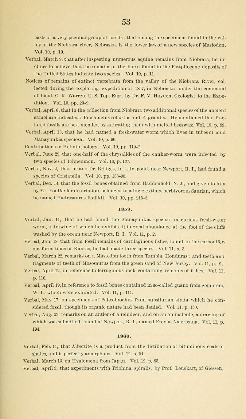 easts of a very peculiar group of fossils; that among the specimens found in the val- ley of the Niobrara river, Nebraska, is the lower jaw of a new species of Mastodon. Vol. 10, p. 10. Verbal, March 9, that after inspecting numerous equine remains from Niobrara, he in- clines to believe that the remains of the horse found in the Postpliocene deposits of the United States indicate two species. Vol. 10, p. 11. Notices of remains of extinct vertebrata from the valley of the Niobrara River, col- lected during the exploring expedition of 1857, in Nebraska under the command of Lieut. C. K. Warren, U. S. Top. Eng., by Dr. F. V. Hayden, Geologist to the Expe- dition. Vol. 10, pp. 20-9. Verbal, April 6, that in the collection from Niobrara two additional species of the ancient camel are indicated : Procamelus robustus and P. gracilis. He mentioned that frac- tured fossils are best mended by saturating them with melted beeswax. Vol. 10, p. 89. Verbal, April 13, that he had named a fresh-water worm which lives in tubes of mud Manayunkia speciosa. Vol. 10, p. 90. Contributions to Helminthology. Vol. 10, pp. 110-2. Verbal, June 29, that one-half of the chrysalides of the canker-worm were infected by two species of Ichneumon. Vol. 10, p. 137. Verbal, Nov. 2, that he and Dr. Bridges, in Lily pond, near Newport, R. I., had found a species of Cristatella. Vol. 10, pp. 188-90. Verbal, Dec. 14, that the fossil bones obtained from Haddonfield, N. J., and given to him by Mr. Foulke for description, belonged to a huge extinct herbivorous Saurian, which he named Hadrosaurns Foulkii. Vol. 10, pp. '215-8. 1859. Verbal, Jan. 11, that he had found the Manayunkia speciosa (a curious fresh-water worm, a drawing of which he exhibited) in great abundance at the foot of the cliffs washed by the ocean near Newport, R. I. Vol. 11, p. 2. Verbal, Jan. 18, that from fossil remains of cartilaginous fishes, found in the carbonifer- ous formations of Kansas, he had made three species. Vol. 11, p. 3. Verbal, March 22, remarks on a Mastodon tooth from Tambla, Honduras; and teeth and fragments of teeth of Mososaurus from the green sand of New Jersey. Vol. 11, p. 91. Verbal, April 12, in reference to ferruginous rock containing remains of fishes. Vol. 11, p. 110. Verbal, April 19, in reference to fossil bones contained in so-called guano from Sombrero, W. I., which were exhibited. Vol. 11, p. 111. Verbal, May 17, on specimens of PatEeobrochus from subsilurian strata which he con- sidered fossil, though its organic nature had been denied. Vol. 11, p. 150. Verbal, Aug. 23, remarks on an antler of a reindeer, and on an animalcule, a drawing of which was submitted, found at Newport, R. I., named Freyia Americana. Vol. 11, p. 194. 1860. Verbal, Feb. 11, that Albertite is a product from the distillation of bituminous coals or shales, and is perfectly amorphous. Vol. 12, p. 54. Verbal, March 13, on Hyalomena from Japan. Vol. 12, p. 85. Verbal, April 3, that experiments with Trichina spiralis, by Prof. Leuckart, of Giessen,