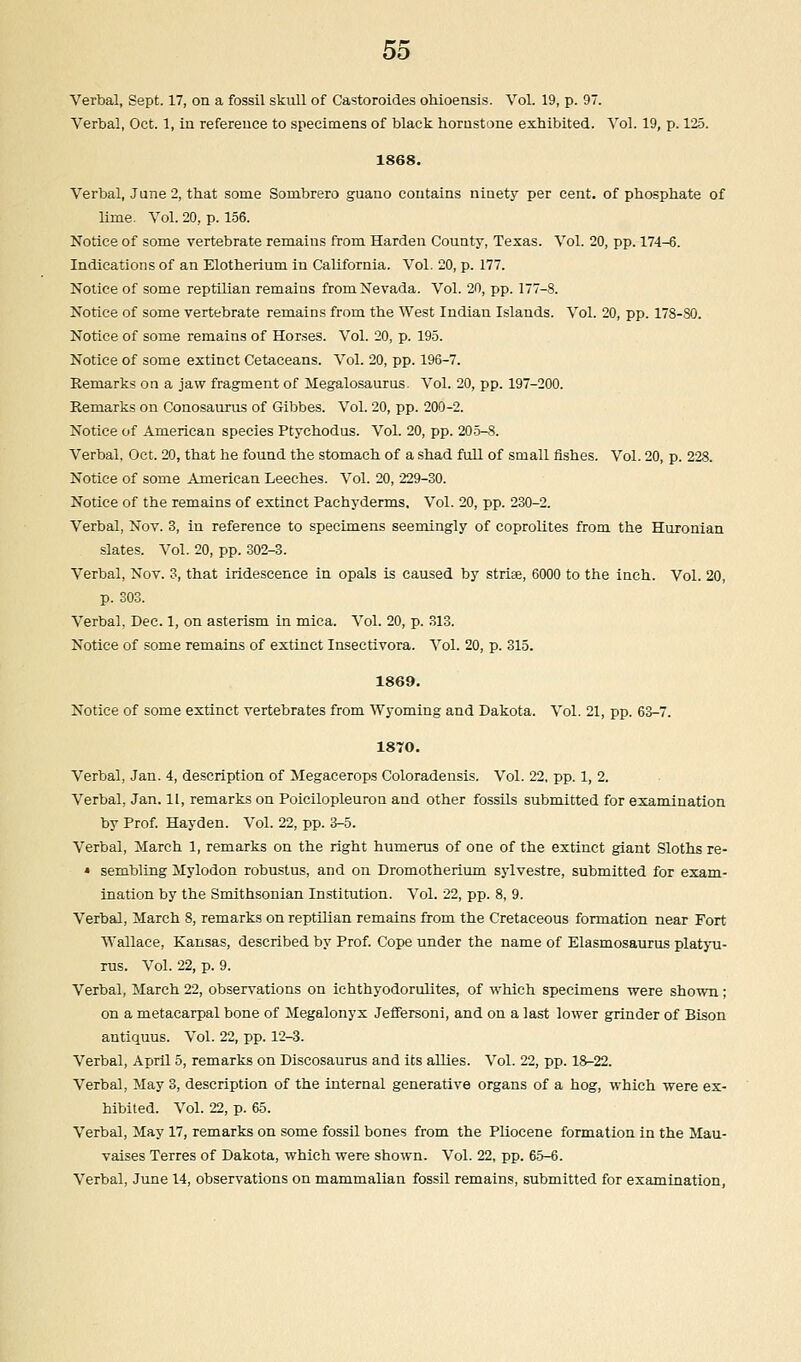 Verbal, Sept. 17, on a fossil skull of Castoroides ohioensis. Vol. 19, p. 97. Verbal, Oct. 1, in reference to specimens of black hornstone exhibited. Vol. 19, p. 125. 1868. Verbal, June 2, that some Sombrero guano contains niuety per cent, of phosphate of lime. Vol. 20, p. 156. Notice of some vertebrate remains from Harden County, Texas. Vol. 20, pp. 174-6. Indications of an Elotherium in California. Vol. 20, p. 177. Notice of some reptilian remains from Nevada. Vol. 20, pp. 177-8. Notice of some vertebrate remains from the West Indian Islands. Vol. 20, pp. 178-80. Notice of some remains of Horses. Vol. 20, p. 195. Notice of some extinct Cetaceans. Vol. 20, pp. 196-7. Remarks on a jaw fragment of Megalosaurus. Vol. 20, pp. 197-200. Remarks on Conosaurus of Gibbes. Vol. 20, pp. 200-2. Notice of American species Ptychodus. Vol. 20, pp. 205-8. Verbal, Oct. 20, that he found the stomach of a shad full of small fishes. Vol. 20, p. 228. Notice of some American Leeches. Vol. 20, 229-30. Notice of the remains of extinct Pachyderms, Vol. 20, pp. 230-2. Verbal, Nov. 3, in reference to specimens seemingly of coprolites from the Huronian slates. Vol. 20, pp. 302-3. Verbal, Nov. 3, that iridescence in opals is caused by strise, 6000 to the inch. Vol. 20, p. 303. Verbal. Dec. 1, on asterism in mica. Vol. 20, p. 313. Notice of some remains of extinct Insectivora. Vol. 20, p. 315. 1869. Notice of some extinct vertebrates from Wyoming and Dakota. Vol. 21, pp. 63-7. 1870. Verbal, Jan. 4, description of Megacerops Coloradensis. Vol. 22, pp. 1, 2. Verbal, Jan. 11, remarks on Poicilopleuron and other fossils submitted for examination by Prof. Hayden. Vol. 22, pp. 3-5. Verbal, March 1, remarks on the right humerus of one of the extinct giant Sloths re- « sembling Mylodon robustus, and on Dromotherium sylvestre, submitted for exam- ination by the Smithsonian Institution. Vol. 22, pp. 8, 9. Verbal, March 8, remarks on reptilian remains from the Cretaceous formation near Fort Wallace, Kansas, described by Prof. Cope under the name of Elasmosaurus platyu- rus. Vol. 22, p. 9. Verbal, March 22, observations on ichthyodorulites, of which specimens were shown ; on a metacarpal bone of Megalonyx Jeffersoni, and on a last lower grinder of Bison antiquus. Vol. 22, pp. 12-3. Verbal, April 5, remarks on Discosaurus and its allies. Vol. 22, pp. 18-22. Verbal, May 3, description of the internal generative organs of a hog, which were ex- hibited. Vol. 22, p. 65. Verbal, May 17, remarks on some fossil bones from the Pliocene formation in the Mau- vaises Terres of Dakota, which were shown. Vol. 22, pp. 65-6. Verbal, June 14, observations on mammalian fossil remains, submitted for examination,