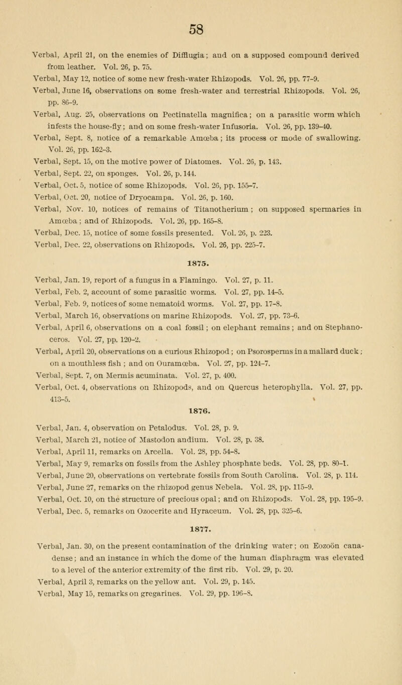 Verbal, April 21, on the enemies of Difflugia; and on a supposed compound derived from leather. Vol. 26, p. 75. Verbal, May 12, notice of some new fresh-water Rhizopods. Vol. 26, pp. 77-9. Verbal, June 16, observations on some fresh-water and terrestrial Rhizopods. Vol. 26, pp. 86-9. Verbal, Aug. 25, observations on Pectinatella magnifica; on a parasitic worm which infests the house-fly; and on some fresh-water Infusoria. Vol. 26, pp. 139-40. Verbal, Sept. 8, notice of a remarkable Amoeba; its process or mode of swallowing. Vol. 26, pp. 162-3. Verbal, Sept. 15, on the motive power of Diatomes. Vol. 26, p. 1-13. Verbal, Sept. 22, on sponges. Vol. 26, p. 141. Verbal, Oct. 5, notice of some Rhizopods. Vol. 26, pp. 155-7. Verbal, Oct. 20, notice of Dryocampa. Vol. 26, p. 160. Verbal, Nov. 10, notices of remains of Titanotherium ; on supposed spermaries in Amoeba ; and of Rhizopods. Vol. 26, pp. 165-8. Verbal, Dec. 15, notice of some fossils presented. Vol. 26, p. 223. Verbal, Dec. 22, observations on Rhizopods. Vol. 26, pp. 225-7. 1875. Verbal, Jan. 19, report of a fungus in a Flamingo. Vol. 27, p. 11. Verbal, Feb. 2, account of some parasitic worms. Vol. 27, pp. 14-5. Verbal, Feb. 9, notices of some nematoid worms. Vol. 27, pp. 17-8. Verbal, March 16, observations on marine Rhizopods. Vol. 27, pp. 73-6. Verbal, April 6, observations on a coal fossil; on elephant remains ; and on Stephano- ceros. Vol. 27, pp. 120-2. Verbal, April 20, observations on a curious Rhizopod; on Psorosperms in a mallard duck ; on a mouthless fish ; and on Ouramceba. Vol. 27, pp. 124-7. Verbal, Sept. 7, on Merrnis acuminata. Vol. 27, p. 400. Verbal, Oct. 4, observations on Rhizopods, and ou Quercus heterophylla. Vol. 27, pp. 413-5. » 1876. Verbal, Jan. 4, observation on Petalodus. Vol. 28, p. 9. Verbal, March 21, notice of Mastodon andium. Vol. 28, p. 38. Verbal, April 11, remarks on Arcella. Vol. 28, pp. 54-8. Verbal, May 9, remarks on fossils from the Ashley phosphate beds. Vol. 28, pp. 80-1. Verbal, June 20, observations on vertebrate fossils from South Carolina. Vol. 28, p. 114. Verbal, June 27, remarks on the rhizopod genus Nebela. Vol. 28, pp. 115-9. Verbal, Oct. 10, on the structure of precious opal; and on Rhizopods. Vol. 28, pp. 195-9. Verbal, Dec. 5, remarks on Ozocerite and Hyraceum. Vol. 28, pp. 325-6. 1877. Verbal, Jan. 30, on the present contamination of the drinking water; on Eozoon cana- dense; and an instance in which the dome of the human diaphragm was elevated to a level of the anterior extremity of the first rib. Vol. 29, p. 20. Verbal, April 3, remarks on the yellow ant. Vol. 29, p. 145. Verbal, May 15, remarks on gregarines. Vol. 29, pp. 196-8.