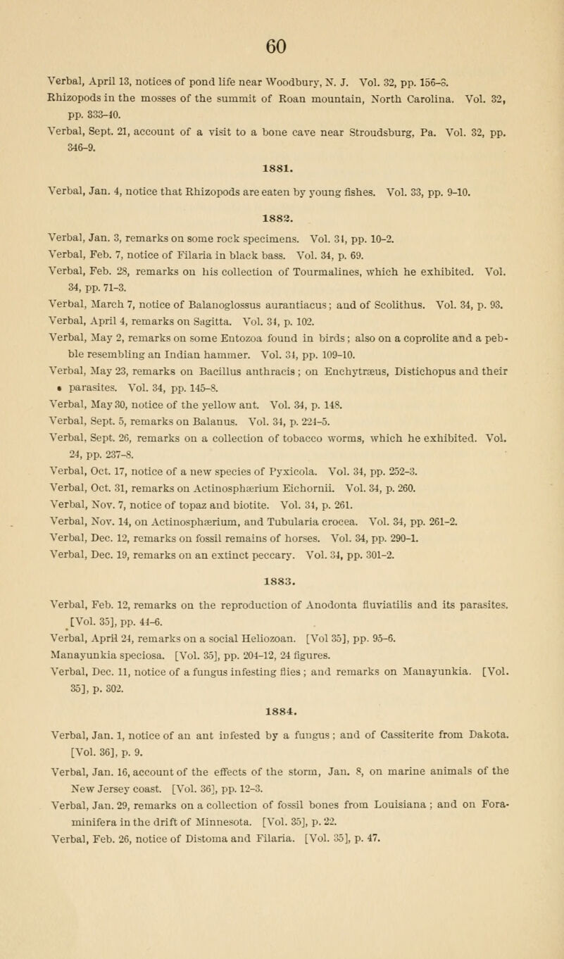 Verbal, April 13, notices of pond life near Woodbury, N. J. Vol. 32, pp. 156-3. Rhizopods in the mosses of the summit of Roan mountain, North Carolina. Vol. 32, pp. 333-10. Verbal, Sept. 21, account of a visit to a bone cave near Stroudsburg, Pa. Vol. 32, pp. 346-9. 1881. Verbal, Jan. 4, notice that Rhizopods are eaten by young fishes. Vol. 33, pp. 9-10. 1883. Verbal, Jan. 3, remarks on some rock specimens. Vol. 31, pp. 10-2. Verbal, Feb. 7, notice of Filaria in black bass. Vol. 34, p. 69. Verbal, Feb. 28, remarks on his collection of Tourmalines, which he exhibited. Vol. 34, pp. 71-3. Verbal, March 7, notice of Balanoglossus aurantiacus; and of Scolithus. Vol. 34, p. 93. Verbal, April 4, remarks on Sagitta. Vol. 34, p. 102. Verbal, May 2, remarks on some Eutozoa found in birds; also on a coprolite and a peb- ble resembling an Indian hammer. Vol. 31, pp. 109-10. Verbal, May 23, remarks on Bacillus anthracis ; on Enchytraeus, Distichopus and their • parasites. Vol. 34, pp. 145-8. Verbal, May 30, notice of the yellow ant. Vol. 34, p. 148. Verbal, Sept. 5, remarks on Balanus. Vol. 34, p. 221-5. Verbal, Sept. 26, remarks on a collection of tobacco worms, which he exhibited. Vol. 24, pp. 237-8. Verbal, Oct. 17, notice of a new species of Pyxicola. Vol. 34, pp. 252-3. Verbal, Oct. 31, remarks on Actinosphcerium EichornLL Vol. 34, p. 260. Verbal, Nov. 7, notice of topaz and biotite. Vol. 31, p. 261. Verbal, Nov. 14, on Actinosphserium, and Tubularia crocea. Vol. 34, pp. 261-2. Verbal, Dec. 12, remarks on fossil remains of horses. Vol. 34, pp. 290-1. Verbal, Dec. 19, remarks on an extinct peccary. Vol. 31, pp. 301-2. 1883. Verbal, Feb. 12, remarks on the reproduction of Anodonta fluviatilis and its parasites. [Vol. 35], pp. 41-6. Verbal, April 24, remarks on a social Heliozoan. [Vol 35], pp. 95-6. Manayunkia speciosa. [Vol. 35], pp. 201-12, 24 figures. Verbal, Dec. 11, notice of a fungus infesting flies ; and remarks on Manayunkia. [Vol. 35], p. 302. 1884. Verbal, Jan. 1, notice of an ant infested by a fungus; and of Cassiterite from Dakota. [Vol. 36], p. 9. Verbal, Jan. 16, account of the effects of the storm, Jan. 8, on marine animals of the New Jersey coast. [Vol. 36], pp. 12-3. Verbal, Jan. 29, remarks on a collection of fossil bones from Louisiana ;. and on Fora- minifera in the drift of Minnesota. [Vol. 35], p. 22. Verbal, Feb. 26, notice of Distoma and Filaria. [Vol. 35], p. 47.