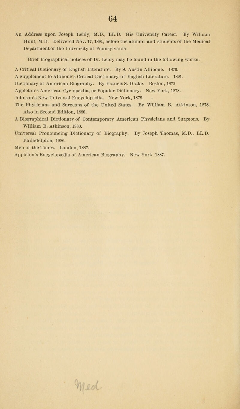 An Address upon Joseph Leidy, M.D., LL.D. His University Career. By William Hunt, M.D. Delivered Nov. 17,1891, before the alumni and students of the Medical Department of the University of Pennsylvania. Brief biographical notices of Dr. Leidy may be found in the following works : A Critical Dictionary of English Literature. By S. Austin Allibone. 1870. A Supplement to Allibone's Critical Dictionary of English Literature. 1891. Dictionary of American Biography. By Francis S. Drake. Boston, 1872. Appleton's American Cyclopsedia, or Popular Dictionary. New York, 1878. Johnson's New Universal Encyclopsedia. New York, 1878. The Physicians and Surgeons of the United States. By William B. Atkinson, 1873. Also in Second Edition, 1880. A Biographical Dictionary of Contemporary American Physicians and Surgeons. By William B. Atkinson, 1880. Universal Pronouncing Dictionary of Biography. By Joseph Thomas, M.D., LL.D. Philadelphia, 1886. Men of the Times. London, 1887. Appleton's Encyclopaedia of American Biography. New York, loS7. ' |f Ji