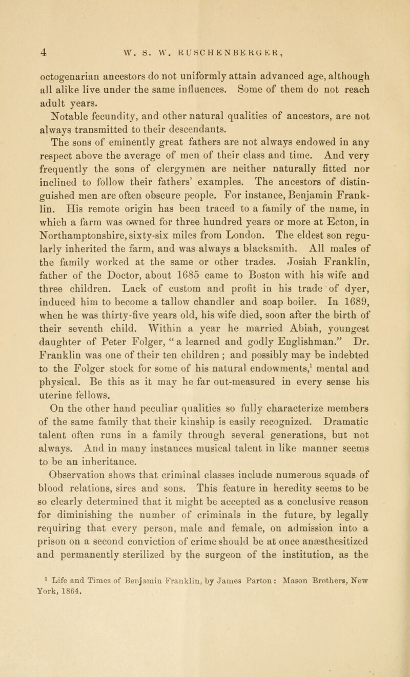 octogenarian ancestors do not uniformly attain advanced age, although all alike live under the same influences. Some of them do not reach adult years. Notable fecundity, and other natural qualities of ancestors, are not always transmitted to their descendants. The sons of eminently great fathers are not always endowed in any respect above the average of men of their class and time. And very frequently the sons of clergymen are neither naturally fitted nor inclined to follow their fathers' examples. The ancestors of distin- guished men are often obscure people. For instance, Benjamin Frank- lin. His remote origin has been traced to a family of the name, in which a farm was o-wned for three hundred years or more at Ecton, in Northamptonshire, sixty-six miles from London. The eldest son regu- larly inherited the farm, and was always a blacksmith. All males of the family worked at the same or other trades. Josiah Franklin, father of the Doctor, about 1685 came to Boston with his wife and three children. Lack of custom and profit in his trade of dyer, induced him to become a tallow chandler and soap boiler. In 1689, when he was thirty-five years old, his wife died, soon after the birth of their seventh child. Within a year he married Abiah, youngest daughter of Peter Folger, a learned and godly Englishman. Dr. Franklin was one of their ten children ; and possibly may be indebted to the Folger stock for some of his natural endowments,' mental and physical. Be this as it may he far out-measured in every sense his uterine fellows. On the other hand peculiar qualities so fully characterize members of the same family that their kinship is easily recognized. Dramatic talent often runs in a family through several generations, but not always. And in many instances musical talent in like manner seems to be an inheritance. Observation shows that criminal classes include numerous squads of blood relations, sires and sons. This feature in heredity seems to be so clearly determined that it might be accepted as a conclusive reason for diminishing the number of criminals in the future, by legally requiring that every person, male and female, on admission into a prison on a second conviction of crime should be at once aniBsthesitized and permanently sterilized by the surgeon of the institution, as the 1 Life and Times of Beujaraiu Franklin, hj James Parton: Mason Brothers, New York, 1864.