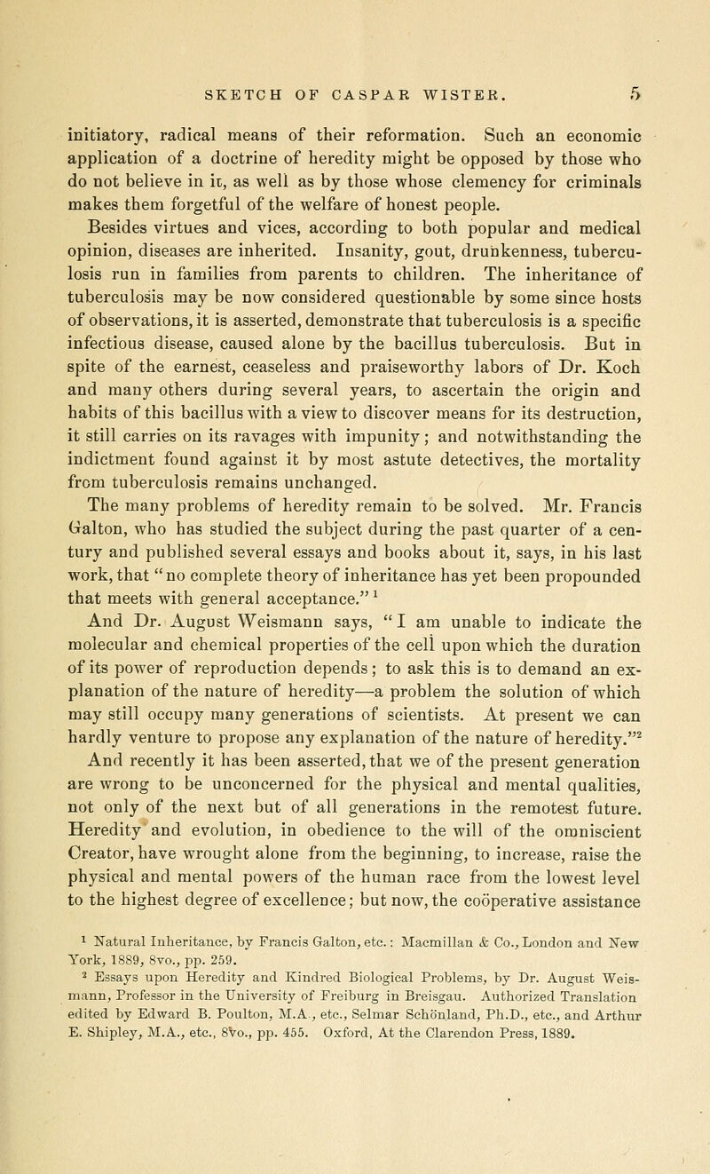 initiatory, radical means of their reformation. Such an economic application of a doctrine of heredity might be opposed by those who do not believe in it, as well as by those whose clemency for criminals makes them forgetful of the welfare of honest people. Besides virtues and vices, according to both popular and medical opinion, diseases are inherited. Insanity, gout, drunkenness, tubercu- losis run in families from parents to children. The inheritance of tuberculosis may be now considered questionable by some since hosts of observations, it is asserted, demonstrate that tuberculosis is a specific infectious disease, caused alone by the bacillus tuberculosis. But in spite of the earnest, ceaseless and praiseworthy labors of Dr. Koch and many others during several years, to ascertain the origin and habits of this bacillus with a view to discover means for its destruction, it still carries on its ravages with impunity; and notwithstanding the indictment found against it by most astute detectives, the mortality from tuberculosis remains unchanged. The many problems of heredity remain to be solved. Mr. Francis Galton, who has studied the subject during the past quarter of a cen- tury and published several essays and books about it, says, in his last work, that no complete theory of inheritance has yet been propounded that meets with general acceptance. ^ And Dr. August Weismann says,  I am unable to indicate the molecular and chemical properties of the cell upon which the duration of its power of reproduction depends; to ask this is to demand an ex- planation of the nature of heredity—a problem the solution of which may still occupy many generations of scientists. At present we can hardly venture to propose any explanation of the nature of heredity.^ And recently it has been asserted, that we of the present generation are wrong to be unconcerned for the physical and mental qualities, not only of the next but of all generations in the remotest future. Heredity and evolution, in obedience to the will of the omniscient Creator, have wrought alone from the beginning, to increase, raise the physical and mental powers of the human race from the lowest level to the highest degree of excellence; but now, the cooperative assistance 1 Natural Inheritance, by Francis Galton, etc.: Macmillan & Co., London and New York, 1889, 8vo., pp. 259. 2 Essays upon Heredity and Kindred Biological Problems, by Dr. August Weis- mann, Professor in the University of Freiburg in Breisgau. Authorized Translation edited by Edward B. Poulton, M.A., etc., Selmar Schonland, Ph.D., etc., and Arthur E. Shipley, M.A., etc., 8Vo., pp. 455. Oxford, At the Clarendon Press, 1889.
