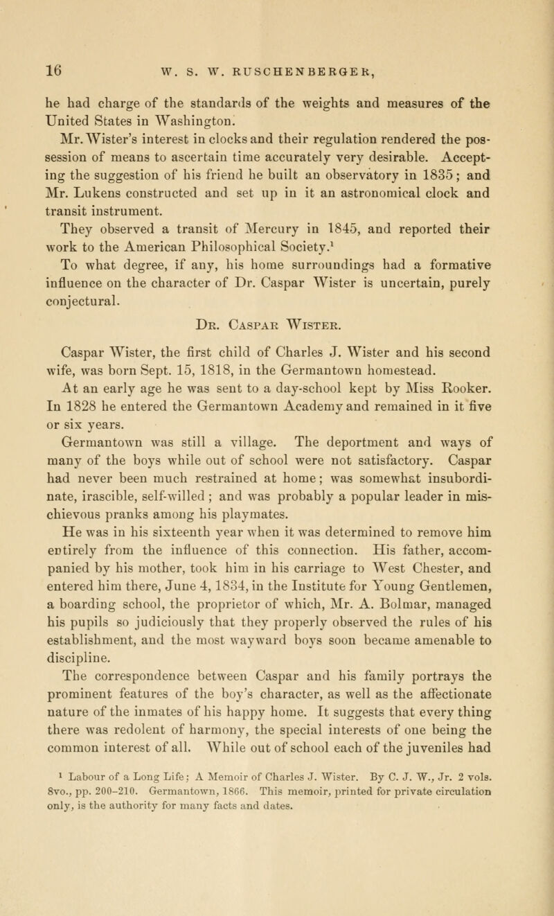 he had charge of the standards of the weights and measures of the United States in Washington. Mr. Wister's interest in clocks and their regulation rendered the pos- session of means to ascertain time accurately very desirable. Accept- ing the suggestion of his friend he built an observatory in 1835; and Mr. Lukens constructed and set up in it an astronomical clock and transit instrument. They observed a transit of Mercury in 1845, and reported their work to the American Philosophical Society.^ To what degree, if any, his home surroundings had a formative influence on the character of Dr. Caspar Wister is uncertain, purely conjectural. Dr. Caspar Wister. Caspar Wister, the first child of Charles J. Wister and his second wife, was born Sept. 15, 1818, in the Germantown homestead. At an early age he was sent to a day-school kept by Miss Rooker. In 1828 he entered the Germantown Academy and remained in it five or six years. Germantown was still a village. The deportment and ways of many of the boys while out of school were not satisfactory. Caspar had never been much restrained at home; was somewhat insubordi- nate, irascible, self-willed ; and was probably a popular leader in mis- chievous pranks among his playmates. He was in his sixteenth year when it was determined to remove him entirely from the influence of this connection. His father, accom- panied by his mother, took him in his carriage to West Chester, and entered him there, June 4,1834, in the Institute for Young Gentlemen, a boarding school, the proprietor of which, Mr. A. Bolmar, managed his pupils so judiciously that they properly observed the rules of his establishment, and the most wayward boys soon became amenable to discipline. The correspondence between Caspar and his family portrays the prominent features of the boy's character, as well as the afiectionate nature of the inmates of his happy home. It suggests that every thing there was redolent of harmony, the special interests of one being the common interest of all. While out of school each of the juveniles had ^ Labour of a Long Life; A Memoir of Charles J. Wister. By C. J. W., Jr. 2 vols. 8vo., pp. 200-210. Germantown, 1866. This memoir, printed for private circulation only, is the authority for many facts and dates.