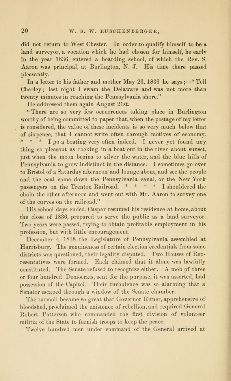 did not return to West Chester. In order to qualify himself to be a land surveyor, a vocation which he had chosen for himself, he early in the year 1836, entered a boarding school, of which the Rev. S. Aaron was principal, at Burlington, N. J. His time there passed pleasantly. In a letter to his father and mother May 23, 1836 he says ;— Tell Charley; last night I swam the Delaware and was not more than twenty minutes in reaching the Pennsylvania shore. He addressed them again August 21st.  There are so very few occurrences taking place in Burlington worthy of being committed to paper that, when the postage of my letter is considered, the value of these incidents is so very much below that of sixpence, that I cannot write often through motives of economy, * * * I go a boating very often indeed. I never yet found any thing so pleasant as rocking in a boat out in the river about sunset, just when the moon begins to silver the water, and the blue hills of Pennsylvania to grow indistinct in the distance. I sometimes go over to Bristol of a Saturday afternoon and lounge about, and see the people and the coal come down the Pennsylvania canal, or the New York passengers on the Trenton Railroad. * * * * j shouldered the chain the other afternoon and went out with Mr. Aaron to survey one of the curves on the railroad. His school days ended, Caspar resumed his residence at home, about the close of 1836, prepared to serve the public as a land surveyor. Two years were passed, trying to obtain profitable employment in his profession, but with little encouragement. December 4, 1838 the Legislature of Pennsylvania assembled at Harrisburg. The genuineness of certain election credentials from some districts was questioned, their legality disputed. Two Houses of Rep- resentatives were formed. Each claimed that it alone was lawfully constituted. The Senate refused to recognize either. A mob of three or four hundred Democrats, sent for the purpose, it was asserted, had possession of the Capitol. Their turbulence was so alarming that a Senator escaped through a window of the Senate chamber. The turmoil became so great that Governor Ritner, apprehensive of bloodshed, proclaimed the existence of rebellion, and required General Robert Patterson who commanded the first division of volunteer militia of the State to furnish troops to keep the peace. Twelve hundred men under command of the General arrived at