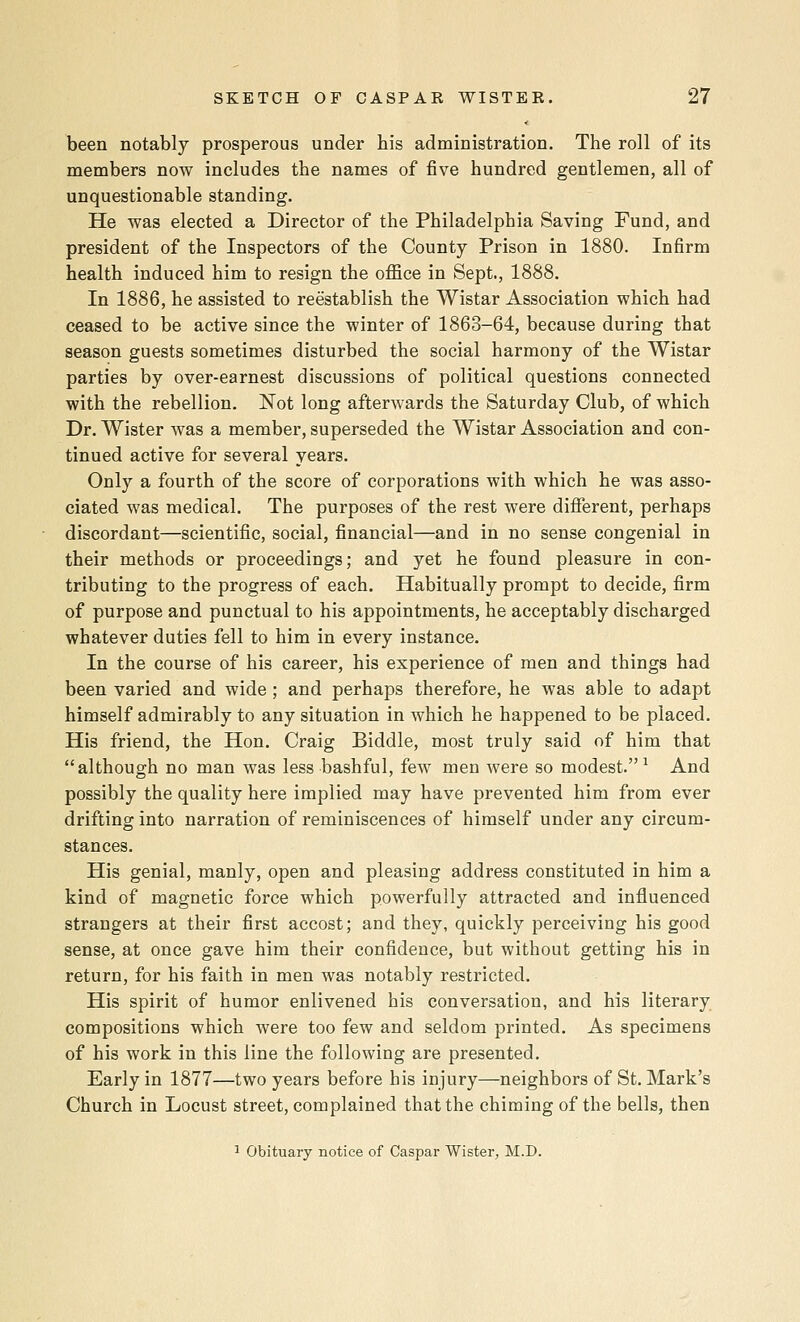 been notably prosperous under his administration. The roll of its members now includes the names of five hundred gentlemen, all of unquestionable standing. He was elected a Director of the Philadelphia Saving Fund, and president of the Inspectors of the County Prison in 1880. Infirm health induced him to resign the office in Sept., 1888. In 1886, he assisted to reestablish the Wistar Association which had ceased to be active since the winter of 1863-64, because during that season guests sometimes disturbed the social harmony of the Wistar parties by over-earnest discussions of political questions connected with the rebellion. Not long afterwards the Saturday Club, of which Dr. Wister Avas a member, superseded the Wistar Association and con- tinued active for several years. Only a fourth of the score of corporations with which he was asso- ciated was medical. The purposes of the rest were difierent, perhaps discordant—scientific, social, financial—and in no sense congenial in their methods or proceedings; and yet he found pleasure in con- tributing to the progress of each. Habitually prompt to decide, firm of purpose and punctual to his appointments, he acceptably discharged whatever duties fell to him in every instance. In the course of his career, his experience of men and things had been varied and wide; and perhaps therefore, he was able to adapt himself admirably to any situation in which he happened to be placed. His friend, the Hon. Craig Biddle, most truly said of him that although no man was less bashful, few men were so modest.^ And possibly the quality here implied may have prevented him from ever drifting into narration of reminiscences of himself under any circum- stances. His genial, manly, open and pleasing address constituted in him a kind of magnetic force which powerfully attracted and influenced strangers at their first accost; and they, quickly perceiving his good sense, at once gave him their confidence, but without getting his in return, for his faith in men was notably restricted. His spirit of humor enlivened his conversation, and his literary compositions which were too few and seldom printed. As specimens of his work in this line the following are presented. Early in 1877—two years before his injury—neighbors of St. Mark's Church in Locust street, complained that the chiming of the bells, then 1 Obituary notice of Caspar Wister, M.D.