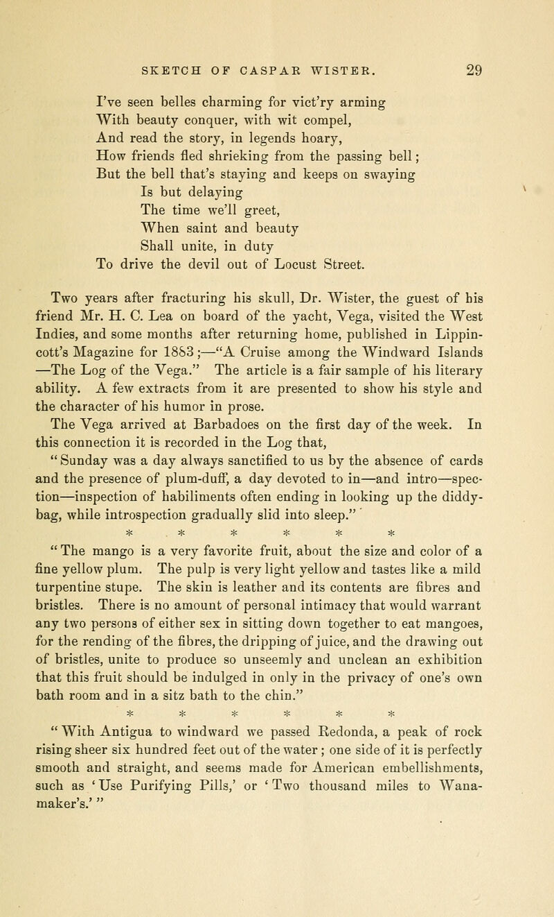 I've seen belles charming for vict'ry arming With beauty conquer, with wit compel, And read the story, in legends hoary, How friends fled shrieking from the passing bell; But the bell that's staying and keeps on swaying Is but delaying The time we'll greet, When saint and beauty Shall unite, in duty To drive the devil out of Locust Street. Two years after fracturing his skull. Dr. Wister, the guest of his friend Mr. H. C. Lea on board of the yacht, Vega, visited the West Indies, and some months after returning home, published in Lippin- cott's Magazine for 1883 ;—A Cruise among the Windward Islands —The Log of the Vega. The article is a fair sample of his literary ability. A few extracts from it are presented to show his style and the character of his humor in prose. The Vega arrived at Barbadoes on the first day of the week. In this connection it is recorded in the Log that,  Sunday was a day always sanctified to us by the absence of cards and the presence of plum-dufi, a day devoted to in—and intro—spec- tion—inspection of habiliments ofien ending in looking up the diddy- bag, while introspection gradually slid into sleep. ^ ;{; ^ ^ ^j; >j<  The mango is a very favorite fruit, about the size and color of a fine yellow plum. The pulp is very light yellow and tastes like a mild turpentine stupe. The skin is leather and its contents are fibres and bristles. There is no amount of personal intimacy that would warrant any two persons of either sex in sitting down together to eat mangoes, for the rending of the fibres, the dripping of juice, and the drawing out of bristles, unite to produce so unseemly and unclean an exhibition that this fruit should be indulged in only in the privacy of one's own bath room and in a sitz bath to the chin. :ic ^ :{; * * *  With Antigua to windward we passed Redonda, a peak of rock rising sheer six hundred feet out of the water; one side of it is perfectly smooth and straight, and seems made for American embellishments, such as ' Use Purifying Pills,' or ' Two thousand miles to Wana- maker's.' 