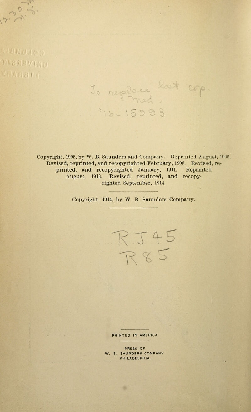 *>• i Copyright, 1905, by W. B. Saunders and Company. Reprinted August, 1906. Revised, reprinted, and recopyrighted February, 1908. Revised, re- printed, and recopyrighted January, 1911. Reprinted August, 1913. Revised, reprinted, and recopy- righted September, 1914. Copyright, 1914, by W. B. Saunders Company. PRINTED IN AMERICA PRESS OF W. B. SAUNDERS COMPANY PHILADELPHIA