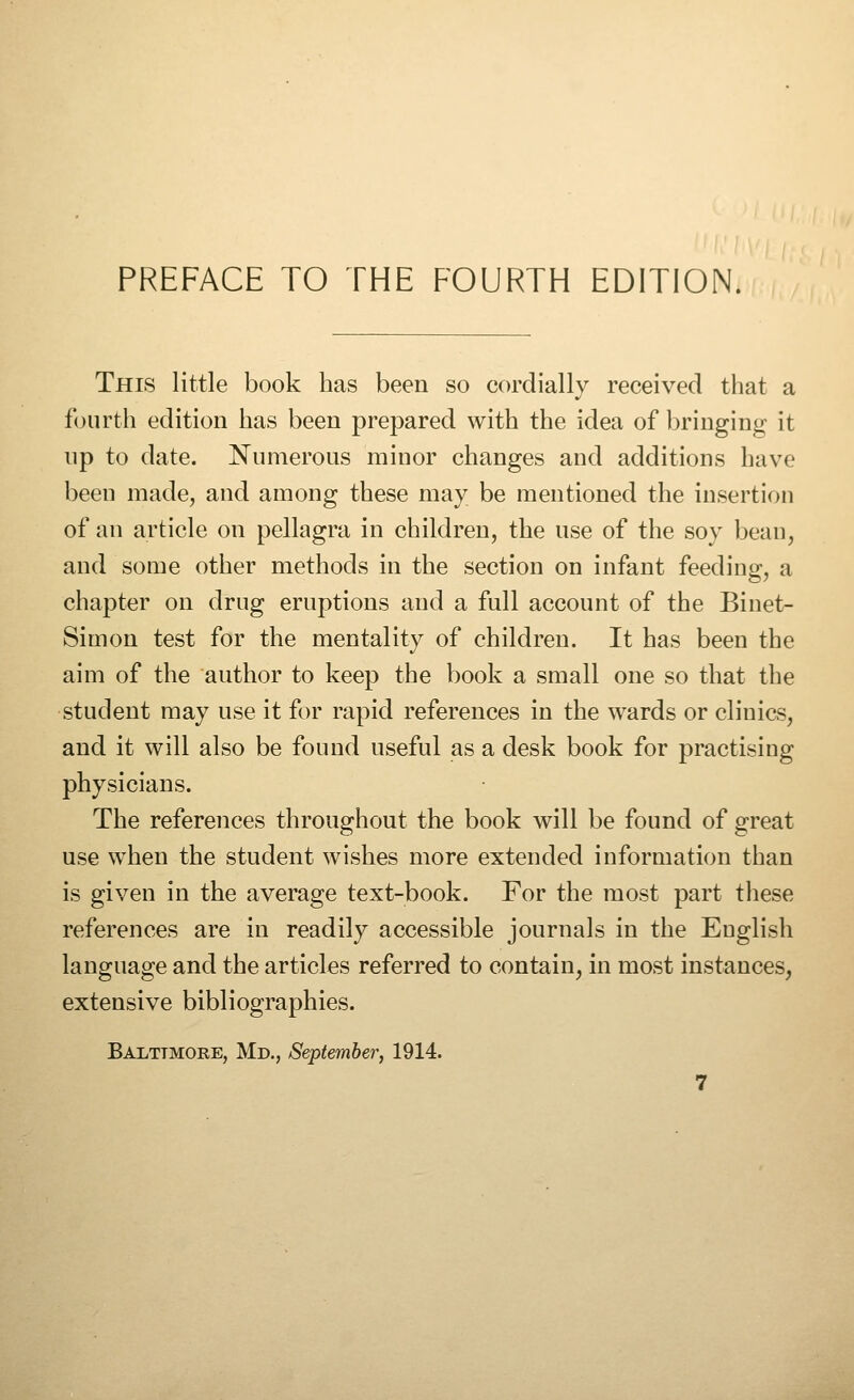 PREFACE TO THE FOURTH EDITION. This little book has been so cordially received that a fourth edition has been prepared with the idea of bringing it up to date. Numerous minor changes and additions have been made, and among these may be mentioned the insertion of an article on pellagra in children, the use of the soy bean, and some other methods in the section on infant feeding, a chapter on drug eruptions and a full account of the Binet- Simon test for the mentality of children. It has been the aim of the author to keep the book a small one so that the student may use it for rapid references in the wards or clinics, and it will also be found useful as a desk book for practising physicians. The references throughout the book will be found of great use when the student wishes more extended information than is given in the average text-book. For the most part these references are in readily accessible journals in the English language and the articles referred to contain, in most instances, extensive bibliographies. Baltimore, Md., September, 1914.