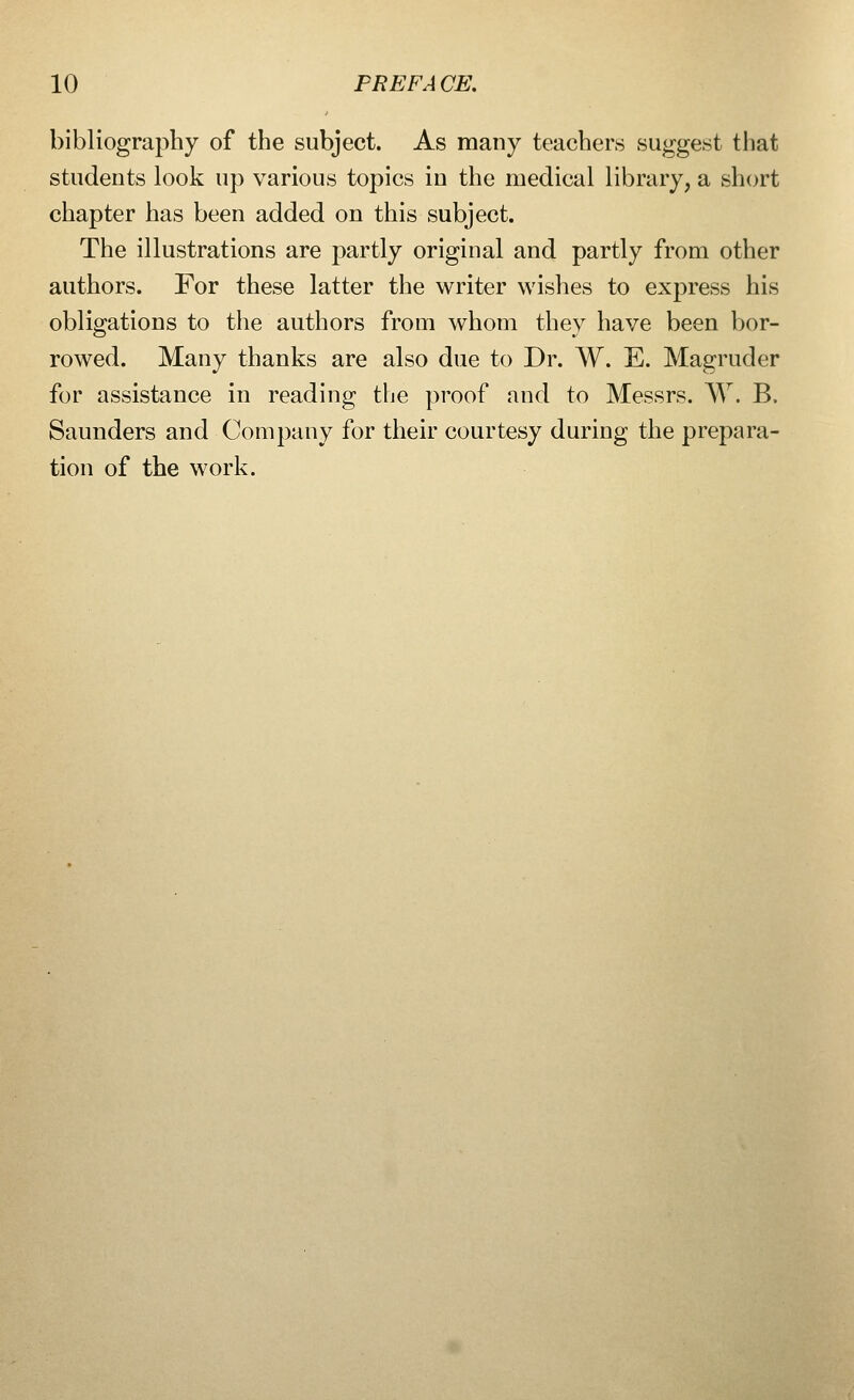 bibliography of the subject. As many teachers suggest that students look up various topics in the medical library, a short chapter has been added on this subject. The illustrations are partly original and partly from other authors. For these latter the writer wishes to express his obligations to the authors from whom they have been bor- rowed. Many thanks are also due to Dr. W. E. Magruder for assistance in reading the proof and to Messrs. W. B. Saunders and Company for their courtesy during the prepara- tion of the work.