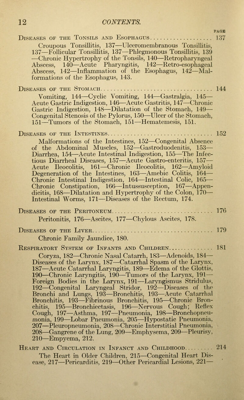 PAGE Diseases of the Tonsils and Esophagus 137 Croupous Tonsillitis, 137—Ulceromembranous Tonsillitis, 137—Follicular Tonsillitis, 137—Phlegmonous Tonsillitis, 139 —Chronic Hypertrophy of the Tonsils, 140—Retropharyngeal Abscess, 140—Acute Pharyngitis, 142—Retro-esophageal Abscess, 142—Inflammation of the Esophagus, 142—Mal- formations of the Esophagus, 143. Diseases of the Stomach 144 Vomiting, 144—Cyclic Vomiting, 144—Gastralgia, 145— Acute Gastric Indigestion, 146—Acute Gastritis, 147—Chronic Gastric Indigestion, 148—Dilatation of the Stomach, 149— Congenital Stenosis of the Pylorus, 150—Ulcer of the Stomach, 151—Tumors of the Stomach, 151—Hematemesis, 151. Diseases of the Intestines 152 Malformations of the Intestines, 152—Congenital Absence of the Abdominal Muscles, 152—Gastroduodenitis, 153— Diarrhea, 154—Acute Intestinal Indigestion, 155—The Infec- tious Diarrheal Diseases, 157—Acute Gastro-enteritis, 157— Acute Ileocolitis, 161—Chronic Ileocolitis, 162—Amyloid Degeneration of the Intestines, 163—Amebic Colitis, 164— Chronic Intestinal Indigestion, 164—Intestinal Colic, 165— Chronic Constipation, 166—Intussusception, 167—Appen- dicitis, 168—Dilatation and Hypertrophy of the Colon, 170— Intestinal Worms, 171—Diseases of the Rectum, 174. Diseases of the Peritoneum 176 Peritonitis, 176—Ascites, 177—Chylous Ascites, 178. Diseases of the Liver 179 Chronic Family Jaundice, 180. Respiratory System of Infants and Children 181 Coryza, 182—Chronic Nasal Catarrh, 183—Adenoids, 184— Diseases of the Larynx, 187—Catarrhal Spasm of the Larynx, 187—Acute Catarrhal Laryngitis, 189—Edema of the Glottis, 190—Chronic Laryngitis, 190—Tumors of the Larynx, 191— Foreign Bodies in the Larynx, 191—Laryngismus Stridulus, 192—Congenital Laryngeal Stridor, 192—Diseases of the Bronchi and Lungs, 193—Bronchitis, 193—Acute Catarrhal Bronchitis, 193—Fibrinous Bronchitis, 195—Chronic Bron- chitis, 195—Bronchiectasis, 196—Nervous Cough; Reflex Cough, 197—Asthma, 197—Pneumonia, 198—Bronchopneu- monia, 199—Lobar Pneumonia, 205—Hypostatic Pneumonia, 207—Pleuropneumonia, 208—Chronic Interstitial Pneumonia, 208—Gangrene of the Lung, 209—Emphysema, 209—Pleurisy, 210—Empyema, 212. Heart and Circulation in Infancy and Childhood 214 The Heart in Older Children, 215—Congenital Heart Dis- ease, 217—Pericarditis, 219—Other Pericardial Lesions, 221—