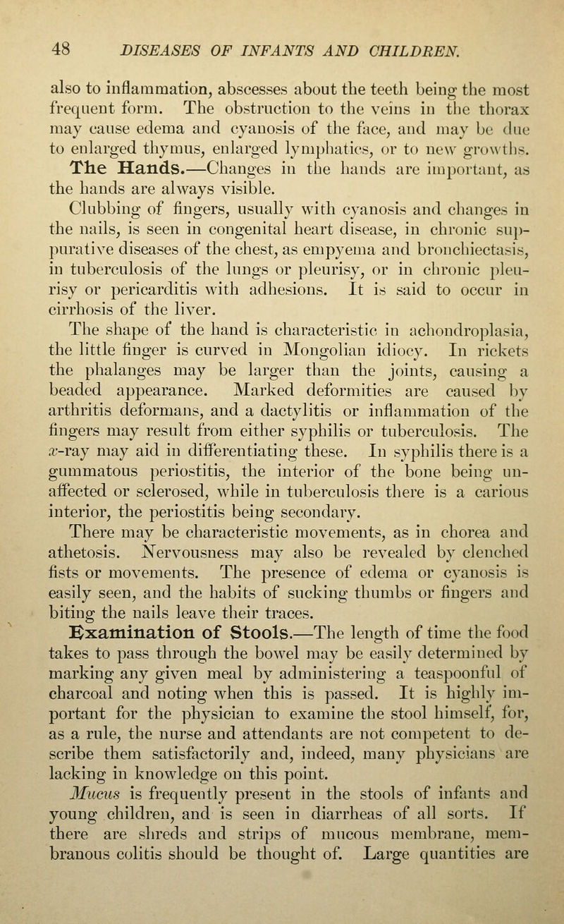 also to inflammation, abscesses about the teeth being the most frequent form. The obstruction to the veins in the thorax may cause edema and cyanosis of the face, and may be due to enlarged thymus, enlarged lymphatics, or to new growth-. The Hands.—Changes in the hands are important, as the hands are always visible. Clubbing of fingers, usually with cyanosis and changes in the nails, is seen in congenital heart disease, in chronic sup- purative diseases of the chest, as empyema and bronchiectasis, in tuberculosis of the lungs or pleurisy, or in chronic pleu- risy or pericarditis with adhesions. It is said to occur in cirrhosis of the liver. The shape of the hand is characteristic in achondroplasia, the little finger is curved in Mongolian idiocy. In rickets the phalanges may be larger than the joints, causing a beaded appearance. Marked deformities are caused by arthritis deformans, and a dactylitis or inflammation of the fingers may result from either syphilis or tuberculosis. The #-ray may aid in differentiating these. In syphilis there is a gummatous periostitis, the interior of the bone being un- affected or sclerosed, while in tuberculosis there is a carious interior, the periostitis being secondary. There may be characteristic movements, as in chorea and athetosis. Nervousness may also be revealed by clenched fists or movements. The presence of edema or cyanosis is easily seen, and the habits of sucking thumbs or fingers and biting the nails leave their traces. Examination of Stools.—The length of time the food takes to pass through the bowel may be easily determined by marking any given meal by administering a teaspoonful of charcoal and noting when this is passed. It is highly im- portant for the physician to examine the stool himself, for, as a rule, the nurse and attendants are not competent to de- scribe them satisfactorily and, indeed, many physicians are lacking in knowledge on this point. Mucus is frequently present in the stools of infants and young children, and is seen in diarrheas of all sorts. If there are shreds and strips of mucous membrane, mem- branous colitis should be thought of. Large quantities are