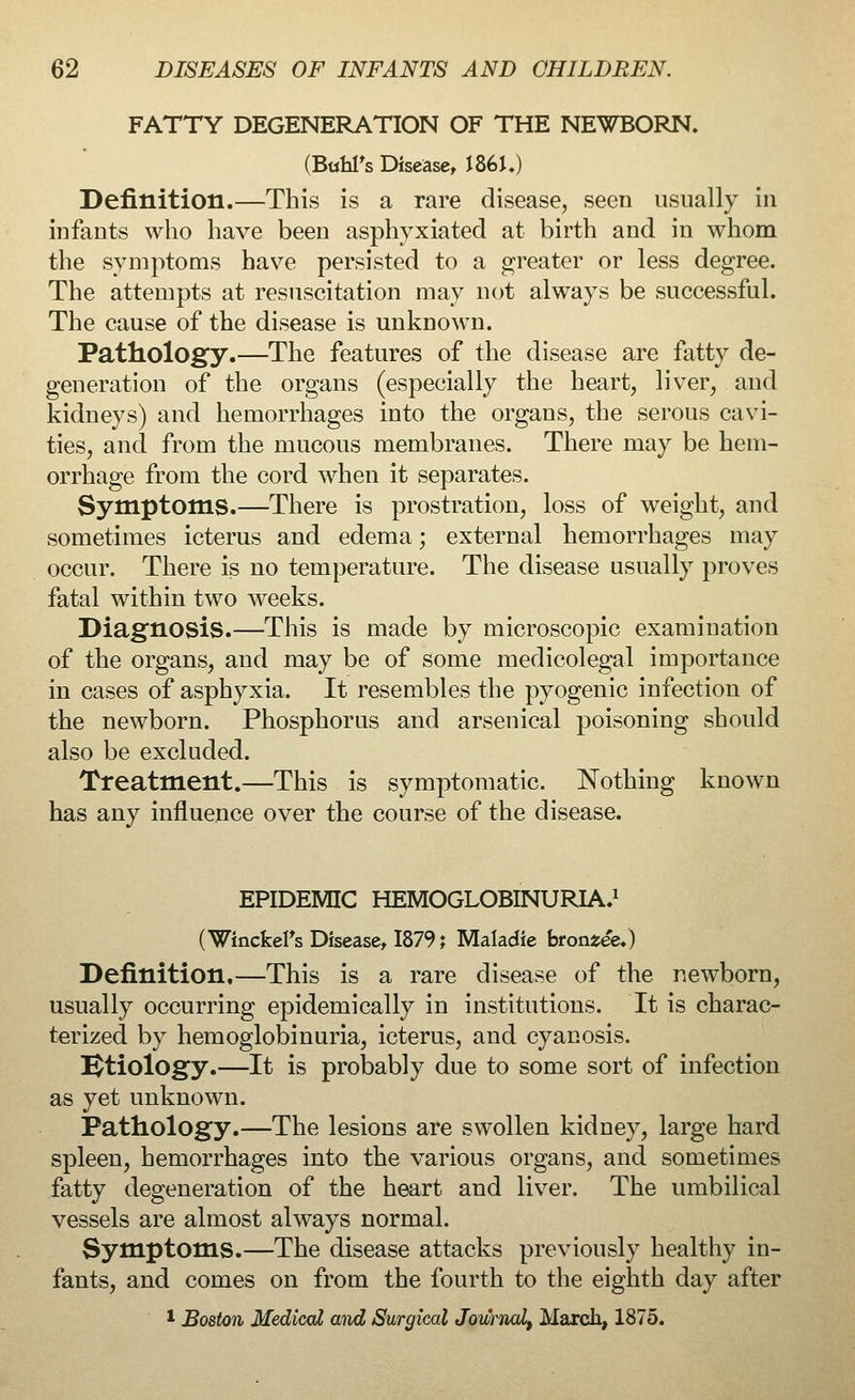 FATTY DEGENERATION OF THE NEWBORN. (Buhl's Disease, 186J.) Definition.—This is a rare disease, seen usually in infants who have been asphyxiated at birth and in whom the symptoms have persisted to a greater or less degree. The attempts at resuscitation may not always be successful. The cause of the disease is unknown. Pathology.—The features of the disease are fatty de- generation of the organs (especially the heart, liver, and kidneys) and hemorrhages into the organs, the serous cavi- ties, and from the mucous membranes. There may be hem- orrhage from the cord when it separates. Symptoms.—There is prostration, loss of weight, and sometimes icterus and edema; external hemorrhages may occur. There is no temperature. The disease usually proves fatal within two weeks. Diagnosis.—This is made by microscopic examination of the organs, and may be of some medicolegal importance in cases of asphyxia. It resembles the pyogenic infection of the newborn. Phosphorus and arsenical poisoning should also be excluded. Treatment.—This is symptomatic. Nothing known has any influence over the course of the disease. EPIDEMIC HEMOGLOBINURIA.1 (wmckePs Disease, 1879; Maladie bronse'e.) Definition,—This is a rare disease of the newborn, usually occurring epidemically in institutions. It is charac- terized by hemoglobinuria, icterus, and cyanosis. Etiology.—It is probably due to some sort of infection as yet unknown. Pathology.—The lesions are swollen kidney, large hard spleen, hemorrhages into the various organs, and sometimes fatty degeneration of the heart and liver. The umbilical vessels are almost always normal. Symptoms.—The disease attacks previously healthy in- fants, and comes on from the fourth to the eighth day after 1 Boston Medical and Surgical Journal, March, 1875.