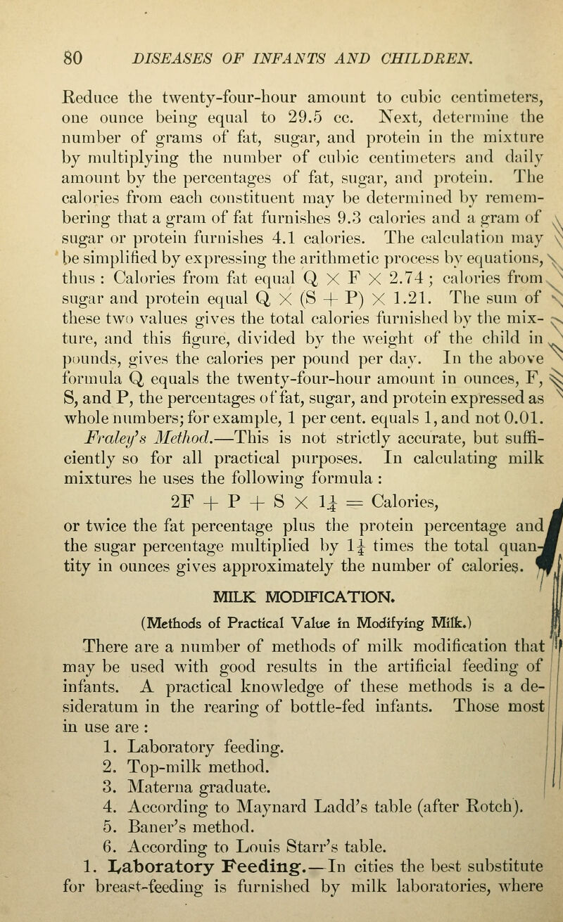 Reduce the twenty-four-hour amount to cubic centimeters, one ounce being equal to 29.5 cc. Next, determine the number of grams of fat, sugar, and protein in the mixture by multiplying the number of cubic centimeters and daily amount by the percentages of fat, sugar, and protein. The calories from each constituent may be determined by remem- bering that a gram of fat furnishes 9.3 calories and a gram of \ sugar or protein furnishes 4.1 calories. The calculation may be simplified by expressing the arithmetic process by equations, \ thus : Calories from fat equal Q XF X 2.74; calories from s sugar and protein equal Q X (S + P) X 1.21. The sum of \ ^N these two values gives the total calories furnished by the mix- ture, and this figure, divided by the weight of the child in pounds, gives the calories per pound per day. In the above formula Q equals the twenty-four-hour amount in ounces, F, ^ S, and P, the percentages of fat, sugar, and protein expressed as whole numbers; for example, 1 per cent, equals 1, and not 0.01. Fraley's Method.—This is not strictly accurate, but suffi- ciently so for all practical purposes. In calculating milk mixtures he uses the following formula : 2F + P + S X 1| = Calories, or twice the fat percentage plus the protein percentage andj the sugar percentage multiplied by 1J times the total quan- tity in ounces gives approximately the number of calories. MILK MODIFICATION. (Methods of Practical Value in Modifying Milk.) There are a number of methods of milk modification that may be used with good results in the artificial feeding of infants. A practical knowledge of these methods is a de- sideratum in the rearing of bottle-fed infants. Those most in use are : 1. Laboratory feeding. 2. Top-milk method. 3. Materna graduate. 4. According to Maynard Ladd's table (after Rotch). 5. Baner's method. 6. According to Louis Starr's table. 1. laboratory Feeding.—In cities the best substitute for breast-feeding is furnished by milk laboratories, where