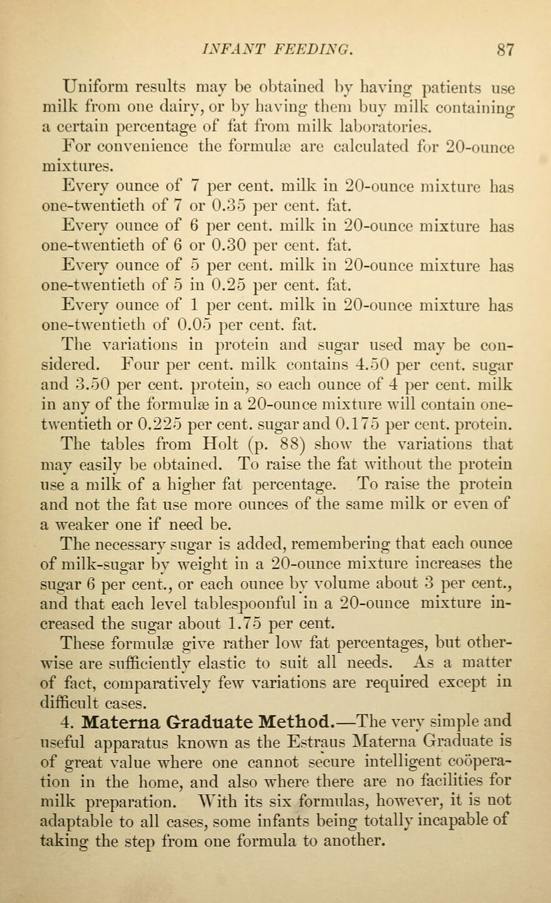 Uniform results may be obtained by having patients use milk from one dairy, or by having them buy milk containing a certain percentage of fat from milk laboratories. For convenience the formulae are calculated for 20-ounce mixtures. Every ounce of 7 per cent, milk in 20-ounce mixture has one-twentieth of 7 or 0.35 per cent. fat. Every ounce of 6 per cent, milk in 20-ounce mixture has one-twentieth of 6 or 0.30 per cent. fat. Every ounce of 5 per cent, milk in 20-ounce mixture has one-twentieth of 5 in 0.25 per cent. fat. Every ounce of 1 per cent, milk in 20-ounce mixture has one-twentieth of 0.05 per cent. fat. The variations in protein and sugar used may be con- sidered. Four per cent, milk contains 4.50 per cent, sugar and 3.50 per cent, protein, so each ounce of 4 per cent, milk in any of the formulae in a 20-ounce mixture will contain one- twentieth or 0.225 per cent, sugar and 0.175 per cent, protein. The tables from Holt (p. 88) show the variations that may easily be obtained. To raise the fat without the protein use a milk of a higher fat percentage. To raise the protein and not the fat use more ounces of the same milk or even of a weaker one if need be. The necessary sugar is added, remembering that each ounce of milk-sugar by weight in a 20-ounce mixture increases the sugar 6 per cent., or each ounce by volume about 3 per cent., and that each level tablespoonful in a 20-ounce mixture in- creased the sugar about 1.75 per cent. These formulae give rather low fat percentages, but other- wise are sufficiently elastic to suit all needs. As a matter of fact, comparatively few variations are required except in difficult cases. 4. Materna Graduate Method.—The very simple and useful apparatus known as the Estrans Materna Graduate is of great value where one cannot secure intelligent coopera- tion in the home, and also where there are no facilities for milk preparation. AVith its six formulas, however, it is not adaptable to all cases, some infants being totally incapable of taking the step from one formula to another.