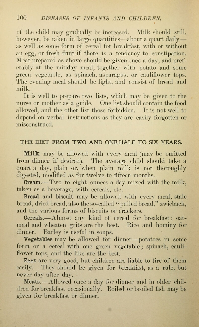 of the child may gradually be increased. Milk .should still, however, be taken in large quantities—about a quart daily— as well as some form of cereal for breakfast, with or without an egg, or fresh fruit if there is a tendency to constipation. Meat prepared as above should be given once a day, and pref- erably at the midday meal, together with potato and some green vegetable, as spinach, asparagus, or cauliflower tops. The evening meal should be light, and consist of bread and milk. It is well to prepare two lists, which may be given to the nurse or mother as a guide. One list should contain the food allowed, and the other list those forbidden. It is not well to depend on verbal instructions as they are easily forgotten or misconstrued. THE DIET FROM TWO AND ONE-HALF TO SIX YEARS, Milk may be allowed with every meal (may be omitted from dinner if desired). The average child should take a quart a day, plain or, when plain milk is not thoroughly digested, modified as for twelve to fifteen months. Cream.—Two to eight ounces a day mixed with the milk, taken as a beverage, with cereals, etc. Bread and biscuit may be allowed with every meal, stale bread, dried bread, also the so-called  pulled bread, zwieback, and the various forms of biscuits or crackers. Cereals.—Almost any kind of cereal for breakfast; oat- meal and wheaten grits are the best. Rice and hominy for dinner. Barley is useful in soups. Vegetables may be allowed for dinner—potatoes in some form or a cereal with one green vegetable; spinach, cauli- flower tops, and the like are the best. Eggs are very good, but children are liable to tire of them easily. They should be given for breakfast, as a rule, but never day after day. Meats.—Allowed once a day for dinner and in older chil- dren for breakfast occasionally. Boiled or broiled fish may be given for breakfast or dinner.