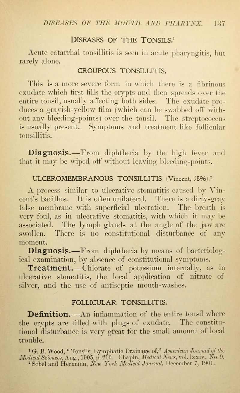 DISEASES OF THE TONSILS.1 Acute catarrhal tonsillitis is >v^n in acute pharyngitis, but rarely alone. CROUPOUS TONSILLITIS. This is a more severe form in which there is a fibrinous exudate which first tills the crypts and then spreads over the entire tonsil, usually affecting both sides. The exudate pro- duces a grayish-yellow film (which can be swabbed off with- out any bleeding-points) over the tonsil. The streptococcus is usually present. Symptoms and treatment like follicular tonsillitis. Diagnosis.—From diphtheria by the high fever and that it may be wiped off without leaving bleeding-points. ULCEROMEMBRANOUS TONSILLITIS Vincent, 1896).2 A process similar to ulcerative stomatitis caused by Vin- cent's bacillus. It is often unilateral. There is a dirty-gray false membrane with superficial ulceration. The breath is very foul, as in ulcerative stomatitis, with which it may be associated. The lymph glands at the angle of the jaw are swollen. There is no constitutional disturbance of any moment. Diagnosis.—From diphtheria by means of bacteriolog- ical examination, by absence of constitutional symptoms. Treatment.—Chlorate of potassium internally, as in ulcerative stomatitis, the local application of nitrate of silver, and the use of antiseptic mouth-washes. FOLLICULAR TONSILLITIS. Definition.—An inflammation of the entire tonsil where the crypts are filled with plugs of exudate. The constitu- tional disturbance is very great for the small amount of local trouble. 1 G. B. Wood,  Tonsils, Lymphatic Drainage of, American Journal of (he Medical Sciences, Aug., 1905, p. 216. Chapin, Medical News, V( >1. lxxiv.. Xo 9. 2 Sobel and Hermann, New York Medical Journal, December 7, 1901.