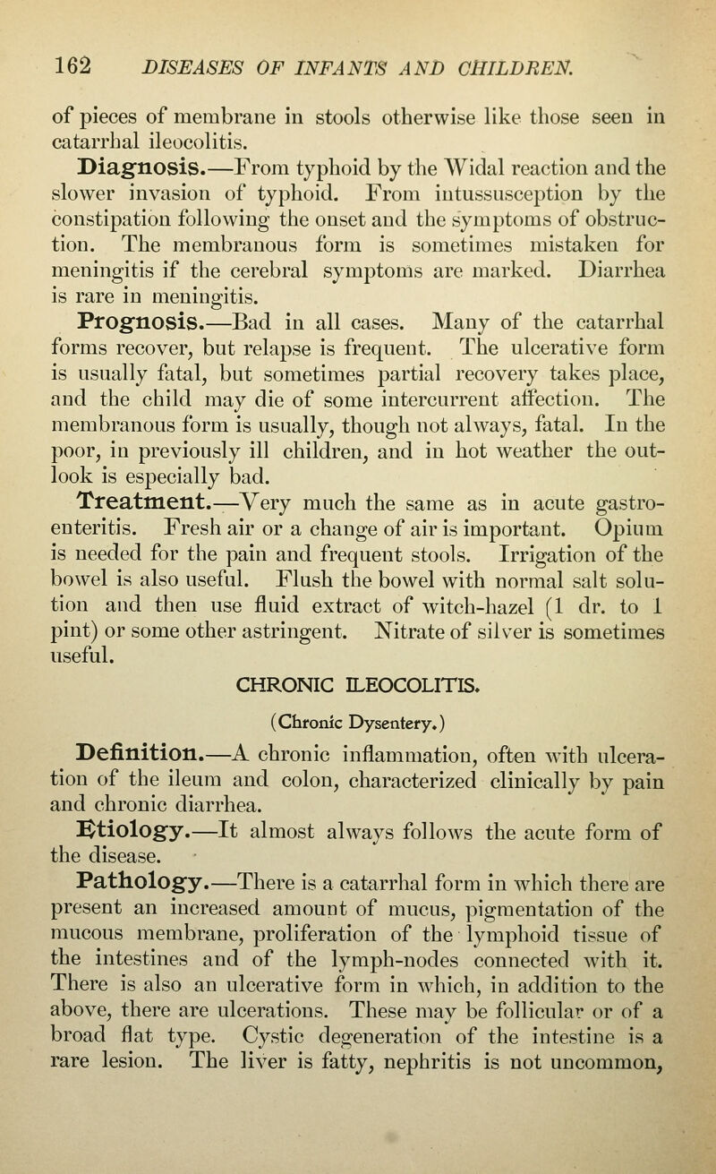 of pieces of membrane in stools otherwise like those seen in catarrhal ileocolitis. Diagnosis.—From typhoid by the Widal reaction and the slower invasion of typhoid. From intussusception by the constipation following the onset and the symptoms of obstruc- tion. The membranous form is sometimes mistaken for meningitis if the cerebral symptoms are marked. Diarrhea is rare in meningitis. Prognosis.—Bad in all cases. Many of the catarrhal forms recover, but relapse is frequent. The ulcerative form is usually fatal, but sometimes partial recovery takes place, and the child may die of some intercurrent affection. The membranous form is usually, though not always, fatal. In the poor, in previously ill children, and in hot weather the out- look is especially bad. Treatment.^Very much the same as in acute gastro- enteritis. Fresh air or a change of air is important. Opium is needed for the pain and frequent stools. Irrigation of the bowel is also useful. Flush the bowel with normal salt solu- tion and then use fluid extract of witch-hazel (1 dr. to 1 pint) or some other astringent. Nitrate of silver is sometimes useful. CHRONIC ILEOCOLITIS. (Chronic Dysentery.) Definition.—A chronic inflammation, often with ulcera- tion of the ileum and colon, characterized clinically by pain and chronic diarrhea. Etiology.—It almost always follows the acute form of the disease. Pathology.—There is a catarrhal form in which there are present an increased amount of mucus, pigmentation of the mucous membrane, proliferation of the lymphoid tissue of the intestines and of the lymph-nodes connected with it. There is also an ulcerative form in which, in addition to the above, there are ulcerations. These may be follicular or of a broad flat type. Cystic degeneration of the intestine is a rare lesion. The liver is fatty, nephritis is not uncommon,