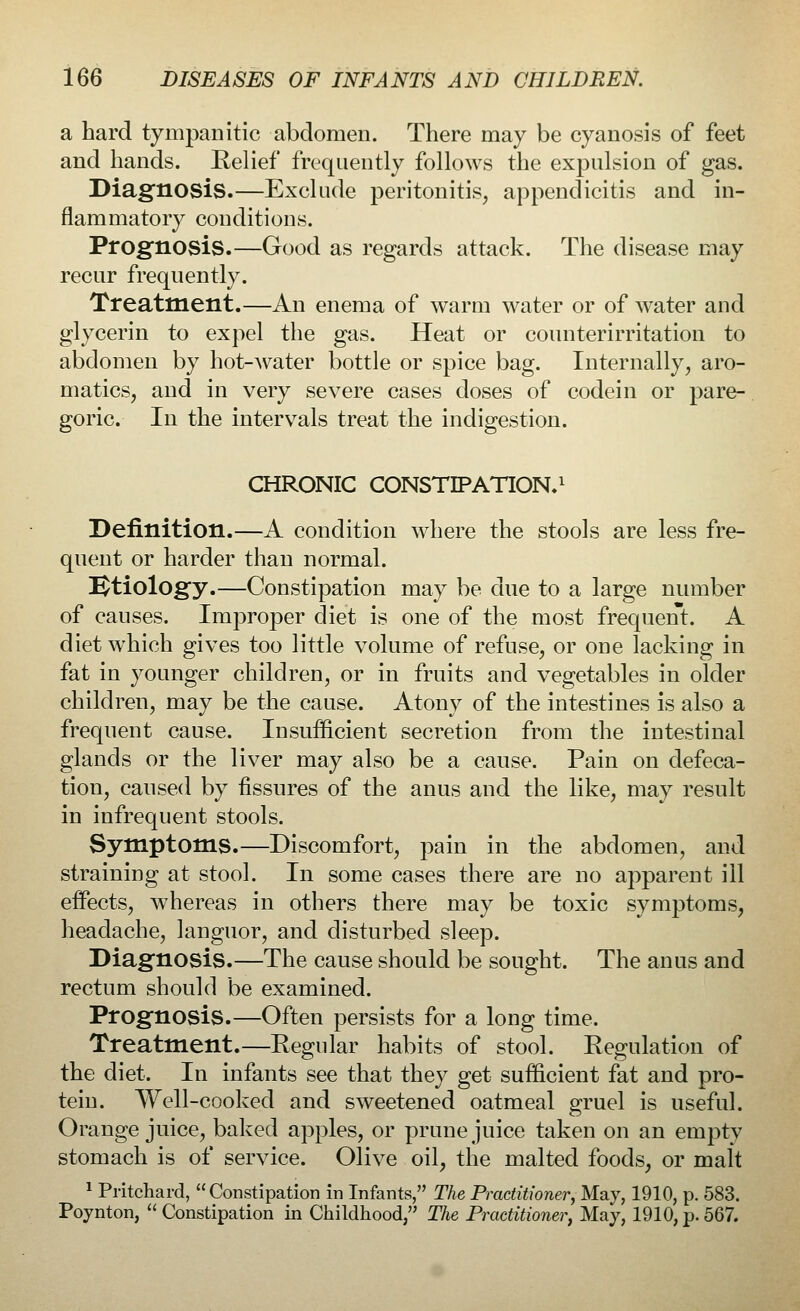 a hard tympanitic abdomen. There may be cyanosis of feet and hands. Relief frequently follows the expulsion of gas. Diagnosis.—Exclude peritonitis, appendicitis and in- flammatory conditions. Prognosis.—Good as regards attack. The disease may recur frequently. Treatment.—An enema of warm water or of water and glycerin to expel the gas. Heat or counterirritation to abdomen by hot-water bottle or spice bag. Internally, aro- matics, and in very severe cases doses of codein or pare- goric. In the intervals treat the indigestion. CHRONIC CONSTIPATION.1 Definition.—A condition where the stools are less fre- quent or harder than normal. Etiology.—Constipation may be due to a large number of causes. Improper diet is one of the most frequent. A diet which gives too little volume of refuse, or one lacking in fat in younger children, or in fruits and vegetables in older children, may be the cause. Atony of the intestines is also a frequent cause. Insufficient secretion from the intestinal glands or the liver may also be a cause. Pain on defeca- tion, caused by fissures of the anus and the like, may result in infrequent stools. Symptoms.—Discomfort, pain in the abdomen, and straining at stool. In some cases there are no apparent ill effects, whereas in others there may be toxic symptoms, headache, languor, and disturbed sleep. Diagnosis.—The cause should be sought. The anus and rectum should be examined. Prognosis.—Often persists for a long time. Treatment.—Regular habits of stool. Regulation of the diet. In infants see that they get sufficient fat and pro- tein. Well-cooked and sweetened oatmeal gruel is useful. Orange juice, baked apples, or prune juice taken on an empty stomach is of service. Olive oil, the malted foods, or malt 1 Pritchard, Constipation in Infants, The Practitioner, May, 1910, p. 583. Poynton,  Constipation in Childhood, The Practitioner, May, 1910, p. 567.