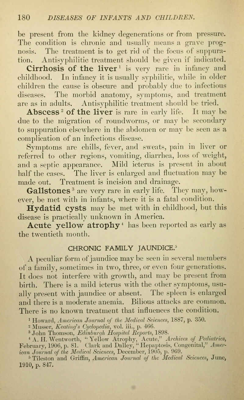 be present from the kidney degenerations or from pressure. The condition is chronic and usually means a grave prog- nosis. The treatment is to get rid of the focus of suppura- tion. Antisyphilitic treatment should be given if indicated. Cirrhosis of the liverl is very rare in infancy and childhood. In infancy it is usually syphilitic, while in older children the cause is obscure and probably due to infectious diseases. The morbid anatomy, symptoms, and treatment are as in adults. Antisyphilitic treatment should be tried. Abscess2 of the liver is rare in early life. It may be due to the migration of roundworms, or may be secondary to suppuration elsewhere in the abdomen or may be seen as a complication of an infectious disease. Symptoms are chills, fever, and sweats, pain in liver or referred to other regions, vomiting, diarrhea, loss of weight, and a septic appearance. Mild icterus is present in about half the cases. The liver is enlarged and fluctuation may be made out. Treatment is incision and drainage. Gallstones3 are very rare in early life. They may, how- ever, be met with in infants, where it is a fatal condition. Hydatid cysts may be met with in childhood, but this disease is practically unknown in America. Acute yellow atrophy4 has been reported as early as the twentieth month. CHRONIC FAMILY JAUNDICE.5 A peculiar form of jaundice may be seen in several members of a family, sometimes in two, three, or even four generations. It does not interfere with growth, and may be present from birth. There is a mild icterus with the other symptoms, usu- ally present with jaundice or absent. The spleen is enlarged and there is a moderate anemia. Bilious attacks are common. There is no known treatment that influences the conditiou. 1 Howard, American Journal of the Medical Sciences, 1887, p. 350. 2 Musser, Keatiug's Cyclopedia, vol. iii., p. 466. 3 John Thomson, Edinburgh Hospital Reports, 1898. i A. H. Wentworth,  Yellow Atrophy, Acute, Archives of Pediatrics, February, 1906, p. 81. Clark and Dalley,  Hepaptosis, Congenital, Amer- ican Journal of the Medical Sciences, December, 19U5, p. 969. 5 Tileston and Griffin, American Journal of the Medical Sciences, June, 1910, p. 847.