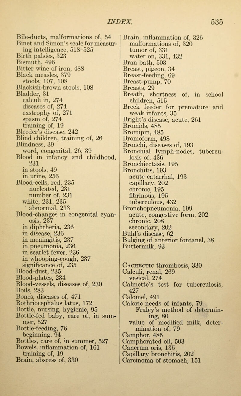 Bile-ducts, malformations of, 54 Binet and Simon's scale for measur- ing intelligence, 518-525 Birth palsies, 323 Bismuth, 496 Bitter wine of iron, 488 Black measles, 379 stools, 107, 108 Blackish-brown stools, 108 Bladder, 31 calculi in, 274 diseases of, 274 exstrophy of, 271 spasm of, 274 training of, 19 Bleeder's disease, 242 Blind children, training of, 26 Blindness, 39 word, congenital, 26, 39 Blood in infancy and childhood, 231 in stools, 49 in urine, 256 Blood-cells, red, 235 nucleated, 231 number of, 231 white, 231, 235 abnormal, 233 Blood-changes in congenital cyan- osis, 237 in diphtheria, 236 in disease, 236 in meningitis, 237 in pneumonia, 236 in scarlet fever, 236 in whooping-cough, 237 significance of, 235 Blood-dust, 235 Blood-plates, 234 Blood-vessels, diseases of, 230 Boils, 283 Bones, diseases of, 471 Bothriocephalus latus, 172 Bottle, nursing, hygienic, 95 Bottle-fed baby, care of, in sum- mer, 527 Bottle-feeding, 76 beginning, 94 Bottles, care of, in summer, 527 Bowels, inflammation of, 161 training of, 19 Brain, abscess of, 330 Brain, inflammation of, 326 malformations of, 320 tumor of, 331 water on, 331, 432 Bran bath, 503 Breast, pigeon, 34 Breast-feeding, 69 Breast-pump, 70 Breasts, 29 Breath, shortness of, in school children, 515 Breck feeder for premature and weak infants, 35 Bright's disease, acute, 261 Bromids, 485 Bromipin, 485 Bromoform, 498 Bronchi, diseases of, 193 Bronchial lymph-nodes, tubercu- losis of, 436 Bronchiectasis, 195 Bronchitis, 193 acute catarrhal, 193 capillary, 202 chronic, 195 fibrinous, 195 tuberculous, 432 Bronchopneumonia, 199 acute, congestive form, 202 chronic, 208 secondary, 202 Buhl's disease, 62 Bulging of anterior fontanel, 38 Buttermilk, 93 Cachectic thrombosis, 330 Calculi, renal, 269 vesical, 274 Calmette's test for tuberculosis, 427 Calomel, 491 Caloric needs of infants, 79 Fraley's method of determin- ing, 80 value of modified milk, deter- mination of, 79 Camphor, 486 Camphorated oil, 503 Cancrum oris, 135 Capillary bronchitis, 202 Carcinoma of stomach, 151