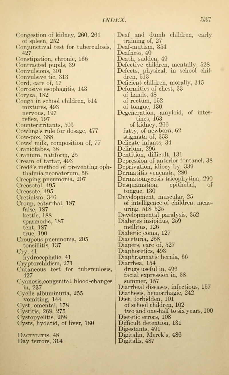 Congestion of kidney, 260, 261 of spleen, 252 Conjunctival test for tuberculosis, 427 Constipation, chronic, 166 Contracted pupils, 39 ('nnvulsions, 301 Convulsive tic, 313 Cord, care of, 17 Corrosive esophagitis, 143 Coryza, 182 Cough in school children, 514 mixtures, 493 nervous, 197 reflex, 197 Counterirritants, 503 Cowling's rule for dosage, 477 Cow-pox, 388 Cows' milk, composition of, 77 Craniotabes, 38 Cranium, natiform, 25 Cream of tartar, 493 Creole's method of preventing oph- thalmia neonatorum, 56 Creeping pneumonia, 207 Creosotal, 495 Creosote, 495 Cretinism, 346 Croup, catarrhal, 187 false, 187 kettle, 188 spasmodic, 187 tent, 187 true, 190 Croupous pneumonia, 205 tonsillitis, 137 Cry, 41 hydrocephalic, 41 Cryptorchidism, 271 Cutaneous test for tuberculosis, 427 Cvanosis,congenital, blood-changes in, 237 Cyclic albuminuria, 255 vomiting, 144 Cyst, omental, 178 Cystitis, 268, 275 Cystopyelitis, 268 Cysts, hydatid, of liver, 180 Dactylitis, 48 Day terrors, 314 Deaf and dumb children, early t raining of, 27 Deaf-mutism, 354 Deafness, 40 Death, sudden, 49 Defective children, mentally, 528 Defects, physical, in school chil- dren, 513 Deficient children, morally, 345 Deformities of chest, 33 of hands, 48 of rectum, 152 of tongue, 130 Degeneration, amyloid, of intes- tines, 163 of kidney, 266 fatty, of newborn, 62 stigmata of, 353 Delicate infants, 34 Delirium, 296 Dentition, difficult, 131 Depression of anterior fontanel, 38 Deprivation, idiocy by, 339 Dermatitis venenata, 280 Dermatomycosis tricophytina, 290 Desquamation, epithelial, of tongue, 130 Development, muscular, 25 of intelligence of children, meas- uring, 518-525 Developmental paralysis, 352 Diabetes insipidus, 259 meUitus, 126 Diabetic coma, 127 Diaceturia, 258 Diapers, care of, 527 Diaphoretics, 493 Diaphragmatic hernia, 66 Diarrhea, 154 drugs useful in, 496 facial expression in, 38 summer, 157 Diarrheal diseases, infectious, 157 Diathesis, hemorrhagic, 242 Diet, forbidden, 101 of school children, 102 two and one-half to six years, 100 Dietetic errors, 108 Difficult detention, 131 Digestants, 491 Digitalin, Merck's, 486 Digitalis, 487