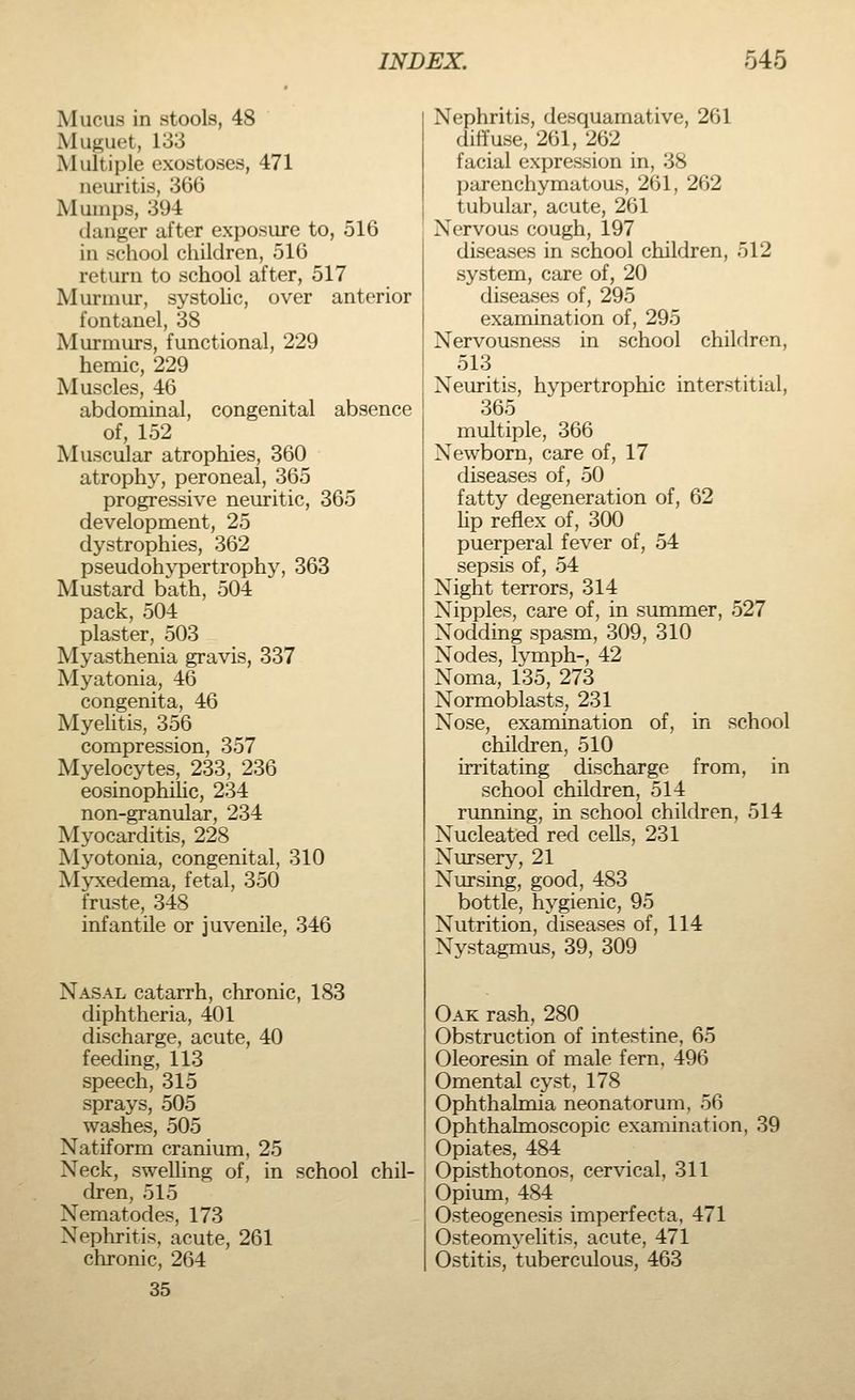 Mucus in stools, 48 Muguet, 133 Multiple exostoses, 471 neuritis, 366 Mumps, 394 danger after exposure to, 516 in school children, 516 return to school after, 517 Murmur, systolic, over anterior fontanel, 38 Murmurs, functional, 229 hemic, 229 Muscles, 46 abdominal, congenital absence of, 152 Muscular atrophies, 360 atrophy, peroneal, 365 progressive neuritic, 365 development, 25 dystrophies, 362 pseudohypertrophy, 363 Mustard bath, 504 pack, 504 plaster, 503 Myasthenia gravis, 337 Myatonia, 46 congenita, 46 Myelitis, 356 compression, 357 Myelocytes, 233, 236 eosinophilic, 234 non-granular, 234 Myocarditis, 228 Myotonia, congenital, 310 Mvxedema, fetal, 350 fruste, 348 infantile or juvenile, 346 Nasal catarrh, chronic, 183 diphtheria, 401 discharge, acute, 40 feeding, 113 speech, 315 sprays, 505 washes, 505 Natiform cranium, 25 Neck, swelling of, in school chil- dren, 515 Nematodes, 173 Nephritis, acute, 261 chronic, 264 35 Nephritis, desquamative, 261 diffuse, 261, 262 facial expression in, 38 parenchymatous, 261, 262 tubular, acute, 261 Nervous cough, 197 diseases in school children, 512 system, care of, 20 diseases of, 295 examination of, 295 Nervousness in school children, 513 Neuritis, hypertrophic interstitial, 365 multiple, 366 Newborn, care of, 17 diseases of, 50 fatty degeneration of, 62 lip reflex of, 300 puerperal fever of, 54 sepsis of, 54 Night terrors, 314 Nipples, care of, in summer, 527 Nodding spasm, 309, 310 Nodes, lymph-, 42 Noma, 135, 273 Normoblasts, 231 Nose, examination of, in school children, 510 irritating discharge from, in school children, 514 running, in school children, 514 Nucleated red cells, 231 Nursery, 21 Nursing, good, 483 bottle, hygienic, 95 Nutrition, diseases of, 114 Nystagmus, 39, 309 Oak rash, 280 Obstruction of intestine, 65 Oleoresin of male fern, 496 Omental cyst, 178 Ophthalmia neonatorum, 56 Ophthalmoscopic examination, 39 Opiates, 484 Opisthotonos, cervical, 311 Opium, 484 Osteogenesis imperfecta, 471 Osteomyelitis, acute, 471 Ostitis, tuberculous, 463