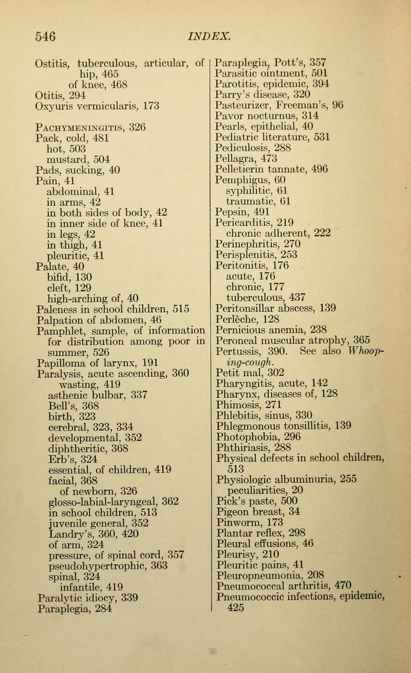 Ostitis, tuberculous, articular, of hip, 465 of knee, 468 Otitis, 294 Oxyuris vermicularis, 173 Pachymeningitis, 326 Pack, cold, 481 hot, 503 mustard, 504 Pads, sucking, 40 Pain, 41 abdominal, 41 in arms, 42 in both sides of body, 42 in inner side of knee, 41 in legs, 42 in thigh, 41 pleuritic, 41 Palate, 40 bifid, 130 cleft, 129 high-arching of, 40 Paleness in school children, 515 Palpation of abdomen, 46 Pamphlet, sample, of information for distribution among poor in summer, 526 Papilloma of larynx, 191 Paralysis, acute ascending, 360 wasting, 419 asthenic bulbar, 337 BelTs, 368 birth, 323 cerebral, 323, 334 developmental, 352 diphtheritic, 368 Erb's, 324 essential, of children, 419 facial, 368 of newborn, 326 glosso-labial-laryngeal, 362 in school children, 513 juvenile general, 352 Landry's, 360, 420 of arm, 324 pressure, of spinal cord, 357 pseudohypertrophic, 363 spinal, 324 infantile, 419 Paralytic idiocy, 339 Paraplegia, 284 Paraplegia, Pott's, 357 Parasitic ointment, 501 Parotitis, epidemic, 394 Parry's disease, 320 Pasteurizer, Freeman's, 96 Pavor nocturnus, 314 Pearls, epithelial, 40 Pediatric literature, 531 Pediculosis, 288 Pellagra, 473 Pelletierin tannate, 496 Pemphigus, 60 syphilitic, 61 traumatic, 61 Pepsin, 491 Pericarditis, 219 chronic adherent, 222 Perinephritis, 270 Perisplenitis, 253 Peritonitis, 176 acute, 176 chronic, 177 tuberculous, 437 Peritonsillar abscess, 139 Perleche, 128 Pernicious anemia, 238 Peroneal muscular atrophy, 365 Pertussis, 390. See also Whoop- ing-cough. Petit mal, 302 Pharyngitis, acute, 142 Pharynx, diseases of, 128 Phimosis, 271 Phlebitis, sinus, 330 Phlegmonous tonsillitis, 139 Photophobia, 296 Phthiriasis, 288 Physical defects in school children, 513 Physiologic albuminuria, 255 peculiarities, 20 Pick's paste, 500 Pigeon breast, 34 Pinworm, 173 Plantar reflex, 298 Pleural effusions, 46 Pleurisy, 210 Pleuritic pains, 41 Pleuropneumonia, 208 Pneumococcal arthritis, 470 Pneumococcic infections, epidemic, 425