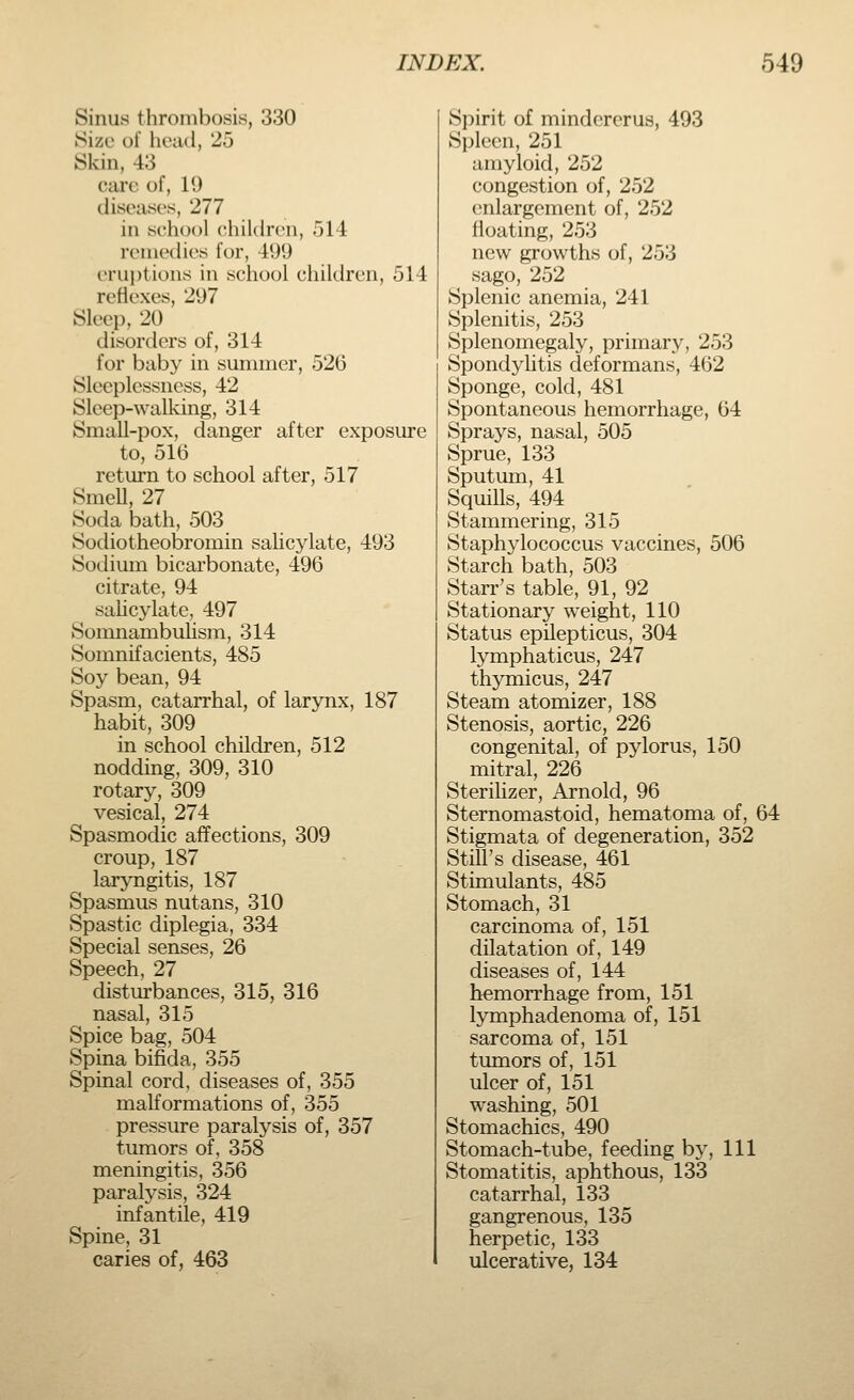 Sinus thrombosis, 330 Size of head, 25 Skm, 43 care of, 19 diseases, 277 in school children, 514 remedies for, 499 eruptions in school children, 514 reflexes, 297 Sleep, 20 disorders of, 314 for baby in summer, 526 Sleeplessness, 42 Sleep-walking, 314 Small-pox, danger after exposure to, 516 return to school after, 517 Smell, 27 Soda bath, 503 Sodiotheobromin salicylate, 493 Sodium bicarbonate, 496 citrate, 94 salicylate, 497 Somnambulism, 314 Somnifacients, 485 Soy bean, 94 Spasm, catarrhal, of larynx, 187 habit, 309 in school children, 512 nodding, 309, 310 rotary, 309 vesical, 274 Spasmodic affections, 309 croup, 187 laryngitis, 187 Spasmus nutans, 310 Spastic diplegia, 334 Special senses, 26 Speech, 27 disturbances, 315, 316 nasal, 315 Spice bag, 504 Spina bifida, 355 Spinal cord, diseases of, 355 malformations of, 355 pressure paralysis of, 357 tumors of, 358 meningitis, 356 paralysis, 324 infantile, 419 Spine, 31 caries of, 463 Spirit of mindererus, 493 Spleen, 251 amyloid, 252 congestion of, 252 enlargement of, 252 floating, 253 new growths of, 253 sago, 252 Splenic anemia, 241 Splenitis, 253 Splenomegaly, primary, 253 Spondylitis deformans, 462 Sponge, cold, 481 Spontaneous hemorrhage, 64 Sprays, nasal, 505 Sprue, 133 Sputum, 41 Squills, 494 Stammering, 315 Staphylococcus vaccines, 506 Starch bath, 503 Starr's table, 91, 92 Stationary weight, 110 Status epilepticus, 304 lymphaticus, 247 thymicus, 247 Steam atomizer, 188 Stenosis, aortic, 226 congenital, of pylorus, 150 mitral, 226 Sterilizer, Arnold, 96 Sternomastoid, hematoma of, 64 Stigmata of degeneration, 352 Still's disease, 461 Stimulants, 485 Stomach, 31 carcinoma of, 151 dilatation of, 149 diseases of, 144 hemorrhage from, 151 lymphadenoma of, 151 sarcoma of, 151 tumors of, 151 ulcer of, 151 washing, 501 Stomachics, 490 Stomach-tube, feeding by, 111 Stomatitis, aphthous, 133 catarrhal, 133 gangrenous, 135 herpetic, 133 ulcerative, 134