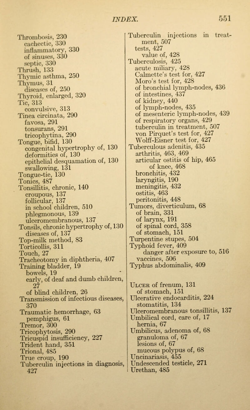 Thrombosis, 230 cachectic, 330 inflammatory, 330 of sinuses, 330 septic, 330 Thrush, 133 Thymic asthma, 250 Thymus, 31 diseases of, 250 Thyroid, enlarged, 320 Tic, 313 convulsive, 313 Tinea circinata, 290 favosa, 291 tonsurans, 291 tricophytina, 290 Tongue, bifid, 130 congenital hypertrophy of, 130 deformities of, 130 epithelial desquamation of, 130 swallowing, 131 Tongue-tie, 130 Tonics, 487 Tonsillitis, chronic, 140 croupous, 137 follicular, 137 in school children, 510 phlegmonous, 139 ulceromembranous, 137 Tonsils, chronic hypertrophy of, 130 diseases of, 137 Top-milk method, 83 Torticollis, 311 Touch, 27 Tracheotomy in diphtheria, 407 Training bladder, 19 bowels, 19 early, of deaf and dumb children, 27 of blind children, 26 Transmission of infectious diseases, 370 Traumatic hemorrhage, 63 pemphigus, 61 Tremor, 300 Tricophytosis, 290 Tricuspid insufficiency, 227 Trident hand, 351 Trional, 485 True croup, 190 Tuberculin injections in diagnosis, 427 Tuberculin injections in treat- ment, 507 tests, 427 value of, 428 Tuberculosis, 425 acute miliary, 428 Calmette's test for, 427 Moro's test for, 428 of bronchial lymph-nodes, 436 of intestines, 437 of kidney, 440 of lymph-nodes, 435 of mesenteric lymph-nodes, 439 of respiratory organs, 429 tuberculin in treatment, 507 von Pirquet's test for, 427 Wolff-Eisner test for, 427 Tuberculous adenitis, 435 arthritis, 463, 469 articular ostitis of hip, 465 of knee, 468 bronchitis, 432 laryngitis, 190 meningitis, 432 ostitis, 463 peritonitis, 448 Tumors, diverticulum, 68 of brain, 331 of larynx, 191 of spinal cord, 358 of stomach, 151 Turpentine stupes, 504 Typhoid fever, 409 danger after exposure to, 516 vaccines, 506 Typhus abdominalis, 409 Ulcer of frenum, 131 of stomach, 151 Ulcerative endocarditis, 224 stomatitis, 134 Ulceromembranous tonsillitis, 137 Umbilical cord, care of, 17 hernia, 67 Umbilicus, adenoma of, 68 granuloma of, 67 lesions of, 67 mucous polypus of, 68 Uncinariasis, 455 Undescended testicle, 271 Urethan, 485