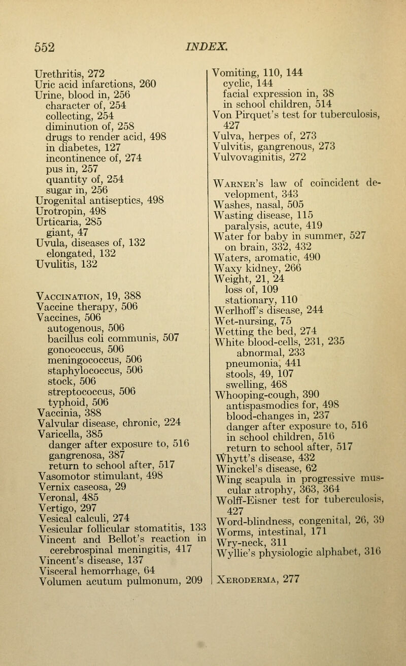 Urethritis, 272 Uric acid infarctions, 260 Urine, blood in, 256 character of, 254 collecting, 254 diminution of, 258 drugs to render acid, 498 in diabetes, 127 incontinence of, 274 pus in, 257 quantity of, 254 sugar in, 256 Urogenital antiseptics, 498 Urotropin, 498 Urticaria, 285 giant, 47 Uvula, diseases of, 132 elongated, 132 Uvulitis, 132 Vaccination, 19, 388 Vaccine therapy, 506 Vaccines, 506 autogenous, 506 bacillus coli communis, 507 gonococcus, 506 meningococcus, 506 staphylococcus, 506 stock, 506 streptococcus, 506 typhoid, 506 Vaccinia, 388 Valvular disease, chronic, 224 Varicella, 385 danger after exposure to, 516 gangrenosa, 387 return to school after, 517 Vasomotor stimulant, 498 Vernix caseosa, 29 Veronal, 485 Vertigo, 297 Vesical calculi, 274 Vesicular follicular stomatitis, 133 Vincent and Bellot's reaction in cerebrospinal meningitis, 417 Vincent's disease, 137 Visceral hemorrhage, 64 Volumen acutum pulmonum, 209 Vomiting, 110, 144 cyclic, 144 facial expression in, 38 in school children, 514 Von Pirquet's test for tuberculosis, 427 Vulva, herpes of, 273 Vulvitis, gangrenous, 273 Vulvovaginitis, 272 Warner's law of coincident de- velopment, 343 Washes, nasal, 505 Wasting disease, 115 paralysis, acute, 419 Water for baby in summer, 527 on brain, 332, 432 Waters, aromatic, 490 Waxy kidney, 266 Weight, 21, 24 loss of, 109 stationary, 110 Werlhoff's disease, 244 Wet-nursing, 75 Wetting the bed, 274 White blood-cells, 231, 235 abnormal, 233 pneumonia, 441 stools, 49, 107 swelling, 468 Whooping-cough, 390 antispasmodics for, 498 blood-changes in, 237 danger after exposure to, 516 in school children, 516 return to school after, 517 Whytt's disease, 432 Winckel's disease, 62 Wing scapula in progressive mus- cular atrophy, 363, 364 Wolff-Eisner test for tuberculosis, 427 Word-blindness, congenital, 26, 39 Worms, intestinal, 171 Wry-neck, 311 Wyllie's physiologic alphabet, 316 Xeroderma, 277