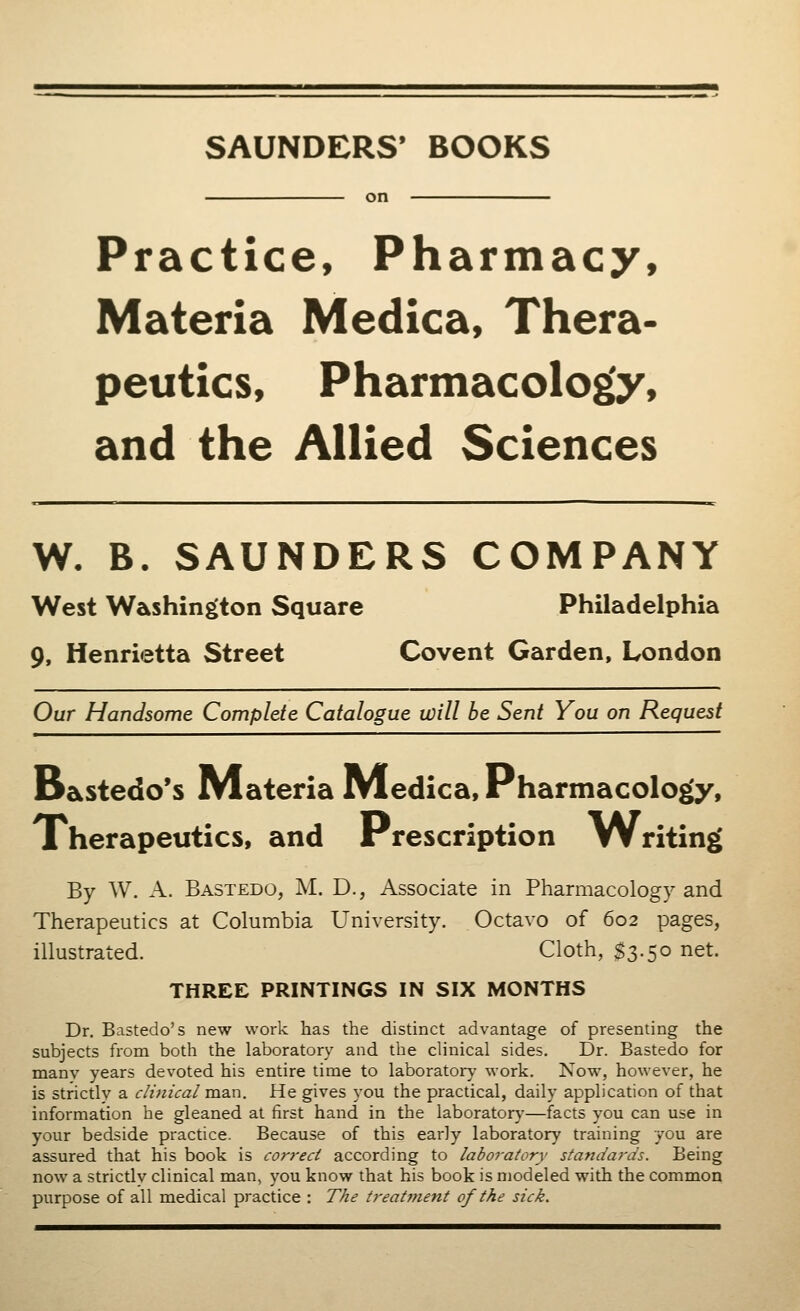 SAUNDERS' BOOKS on Practice, Pharmacy, Materia Medica, Thera- peutics, Pharmacology, and the Allied Sciences W. B. SAUNDERS COMPANY West Washington Square Philadelphia 9, Henrietta Street Covent Garden, London Our Handsome Complete Catalogue will be Sent You on Request D&stedo's Materia Medica, Pharmacology, Therapeutics, and Prescription lW riting By W. A. Bastedo, M. D., Associate in Pharmacology and Therapeutics at Columbia University. Octavo of 602 pages, illustrated. Cloth, $3.50 net. THREE PRINTINGS IN SIX MONTHS Dr. Bastedo's new work has the distinct advantage of presenting the subjects from both the laboratory and the clinical sides. Dr. Bastedo for manv years devoted his entire time to laboratory work. Now, however, he is strictly a clinical man. He gives you the practical, daily application of that information he gleaned at first hand in the laboratory—facts you can use in your bedside practice. Because of this early laboratory training you are assured that his book is correct according to laboratory standards. Being now a strictlv clinical man, you know that his book is modeled with the common purpose of all medical practice : The treatment of the sick.