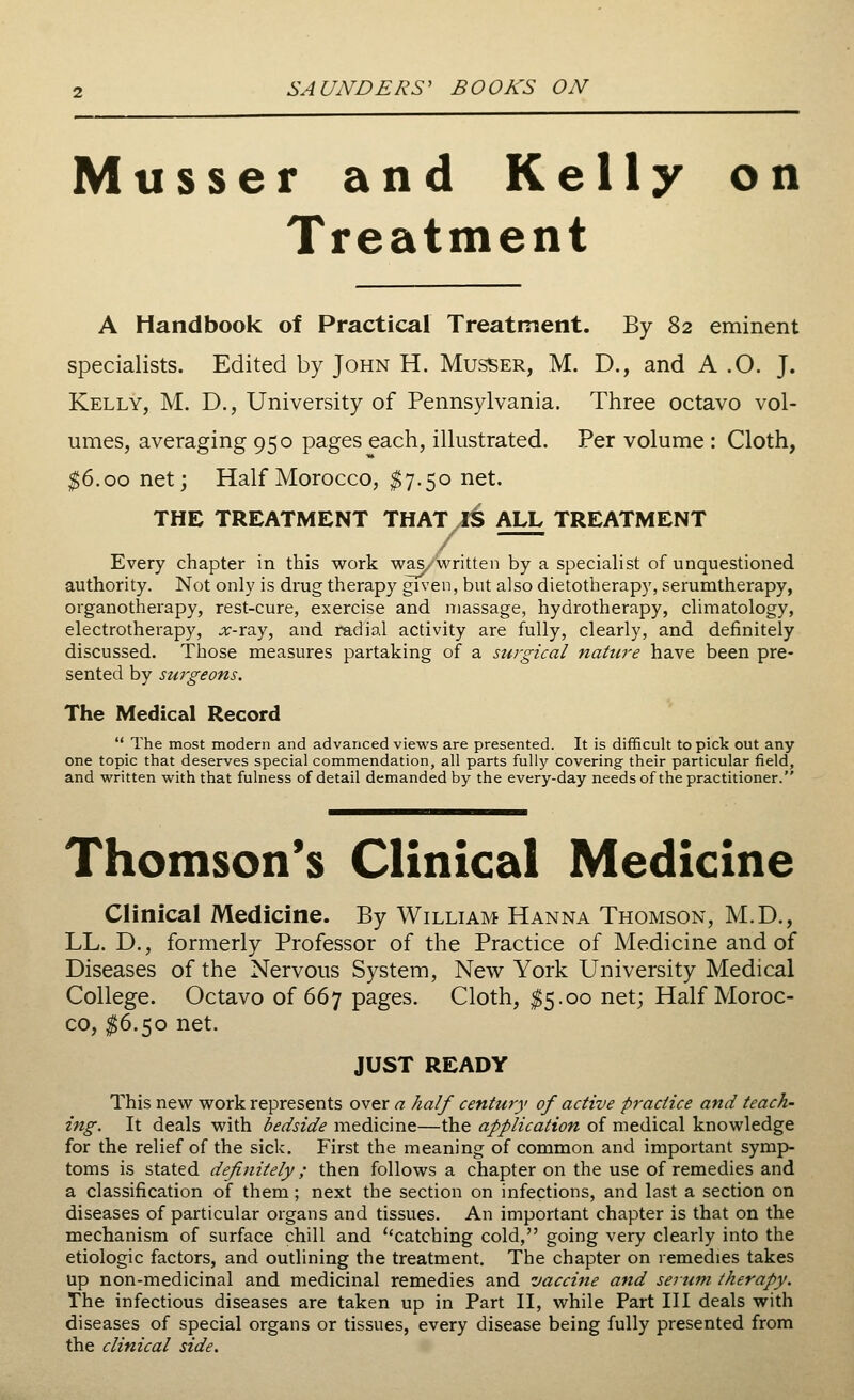 Musser and Kelly on Treatment A Handbook of Practical Treatment. By 82 eminent specialists. Edited by John H. Musser, M. D., and A .O. J. Kelly, M. D., University of Pennsylvania. Three octavo vol- umes, averaging 950 pages each, illustrated. Per volume : Cloth, $6.00 net; Half Morocco, $7.50 net. THE TREATMENT THAT 1^ ALL TREATMENT Every chapter in this work was/written by a specialist of unquestioned authority. Not only is drug therapy given, but also dietotherapy, serumtherapy, organotherapy, rest-cure, exercise and massage, hydrotherapy, climatology, electrotherapy, .#-ray, and radial activity are fully, clearly, and definitely discussed. Those measures partaking of a surgical nature have been pre- sented by surgeons. The Medical Record The most modern and advanced views are presented. It is difficult to pick out any one topic that deserves special commendation, all parts fully covering their particular field, and written with that fulness of detail demanded by the every-day needs of the practitioner. Thomson's Clinical Medicine Clinical Medicine. By William Hanna Thomson, M.D., LL. D., formerly Professor of the Practice of Medicine and of Diseases of the Nervous System, New York University Medical College. Octavo of 667 pages. Cloth, $5.00 net; Half Moroc- co, $6.50 net. JUST READY This new work represents over a half century of active practice and teach- ing. It deals with bedside medicine—the application of medical knowledge for the relief of the sick. First the meaning of common and important symp- toms is stated definitely; then follows a chapter on the use of remedies and a classification of them ; next the section on infections, and last a section on diseases of particular organs and tissues. An important chapter is that on the mechanism of surface chill and catching cold, going very clearly into the etiologic factors, and outlining the treatment. The chapter on remedies takes up non-medicinal and medicinal remedies and vaccine and serum therapy. The infectious diseases are taken up in Part II, while Part III deals with diseases of special organs or tissues, every disease being fully presented from the clinical side.