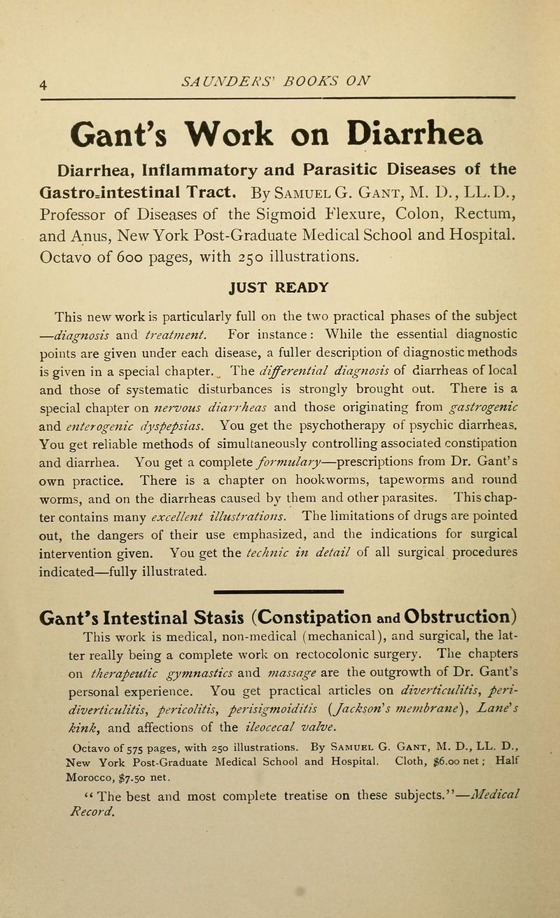 Gant's Work on Diarrhea Diarrhea, Inflammatory and Parasitic Diseases of the Gastrointestinal Tract. By Samuel G. Gant, M. D., LL.D., Professor of Diseases of the Sigmoid Flexure, Colon, Rectum, and Anus, New York Post-Graduate Medical School and Hospital. Octavo of 600 pages, with 250 illustrations. JUST READY This new work is particularly full on the two practical phases of the subject —diagnosis and treatment. For instance: While the essential diagnostic points are given under each disease, a fuller description of diagnostic methods is given in a special chapter. The differential diagnosis of diarrheas of local and those of systematic disturbances is strongly brought out. There is a special chapter on nervous diarrheas and those originating from gastrogenic and enterogenic dyspepsias. You get the psychotherapy of psychic diarrheas. You get reliable methods of simultaneously controlling associated constipation and diarrhea. You get a complete formulary—prescriptions from Dr. Gant's own practice. There is a chapter on hookworms, tapeworms and round worms, and on the diarrheas caused by them and other parasites. This chap- ter contains many excellent illustrations. The limitations of drugs are pointed out, the dangers of their use emphasized, and the indications for surgical intervention given. You get the technic in detail of all surgical procedures indicated—fully illustrated. Gant's Intestinal Stasis (Constipation and Obstruction) This work is medical, non-medical (mechanical), and surgical, the lat- ter really being a complete work on rectocolonic surgery. The chapters on therapeutic gymnastics and massage are the outgrowth of Dr. Gant's personal experience. You get practical articles on diverticulitis, peri- diverticulitis, pericolitis, perisigmoiditis {Jackson's membrane), Lane's kink, and affections of the ileocecal valve. Octavo of 575 pages, with 250 illustrations. By Samuel G. Gant, M. D., LL. D., New York Post-Graduate Medical School and Hospital. Cloth, #6.00 net; Half Morocco, $7.50 net.  The best and most complete treatise on these subjects.—Medical Record.