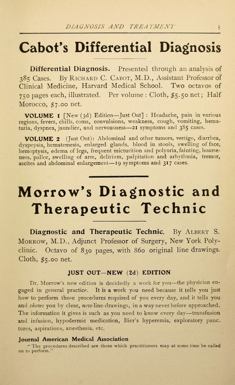 D/AuWOSIS AXD TREATMENT Cabot's Differential Diagnosis Differential Diagnosis. Presented through an analysis of 385 Cases. By Richard C. Cabot, M.D., Assistant Professor of Clinical Medicine, Harvard Medical School. Two octavos of 750 pages each, illustrated. Per volume : Cloth, $5.50 net; Half Morocco, $7.00 net. VOLUME I [New (3d) Edition—Just Out] : Headache, pain in various regions, fevers, chills, coma, convulsions, weakness, cough, vomiting, hema- turia, dyspnea, jaundice, and nervousness—21 symptoms and 385 cases. VOLUME 2 (Just Out): Abdominal and other tumors, vertigo, diarrhea, dyspepsia, hematemesis, enlarged glands, blood in stools, swelling of face, hemoptysis, edema of legs, frequent micturition and polyuria, fainting, hoarse- ness, pallor, swelling of arm, delirium, palpitation and arhythmia, tremor, ascites and abdominal enlargement—19 symptoms and 317 cases. Morrow's Diagnostic and Therapeutic Technic Diagnostic and Therapeutic Technic. By Albert S. Morrow, M.D., Adjunct Professor of Surgery, New York Poly- clinic. Octavo of 830 pages, with 860 original line drawings. Cloth, $5.00 net. JUST OUT—NEW (2d) EDITION Dr. Morrow's new edition is decidedly a work for you—the physician en- gaged in general practice. It is a work you need because it tells you just how to perform those procedures required of you every day, and it tells you and shows you by clear, new line-drawings, in a way never before approached. The information it gives is such as you need to know every day—transfusion and infusion, hypodermic medication, Bier's hyperemia, exploratory punc- tures, aspirations, anesthesia, etc. Journal American Medical Association  The procedures described are those which practitioners may at some time be called on to perform.