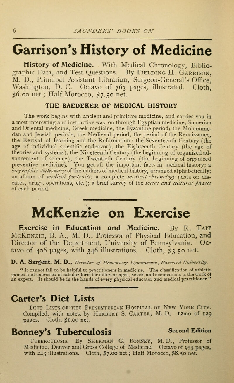 Garrison's History of Medicine History of Medicine. With Medical Chronology, Biblio- graphic Data, and Test Questions. By Fielding H. Garrison, M. D., Principal Assistant Librarian, Surgeon-General's Office, Washington, D. C. Octavo of 763 pages, illustrated. Cloth, $6.00 net; Half Morocco, $7.50 net. THE BAEDEKER OF MEDICAL HISTORY The work begins with ancient and primitive medicine, and carries you in a most interesting and instructive way on through Egyptian medicine, Sumerian and Oriental medicine, Greek medicine, the Byzantine period; the Mohamme- dan and Jewish periods, the Medieval period, the period of the Renaissance, the Revival of learning and the Reformation ; the Seventeenth Century (the age of individual scientific endeavor), the Eighteenth Century (the age of theories and systems), the Nineteenth Century (the beginning of organized ad- vancement of science), the Twentieth Century (the beginning of organized preventive medicine). You get all the important facts in medical history; a biographic dictionary of the makers of medical history, arranged alphabetically; an album of medical portraits; a complete medical chronology (data 0:1 dis- eases, drugs, operations, etc.); a brief survey of the social and cultural phases of each period. McKenzie on Exercise Exercise in Education and Medicine. By R. Tait McKenzie, B. A., M. D., Professor of. Physical Education, and Director of the Department, University of Pennsylvania. Oc- tavo of 406 pages, with 346 illustrations. Cloth, $3.50 net. D. A. Sargent, M. D.f Director of Hemenway Gymnasium, Harvard University. It cannot fail to be helpful to practitioners in medicine. The classification of athletic ^ames and exercises in tabular form for different ages, sexes, and occupations is the work of an expert. It should be in the hands of every physical educator and medical practitioner. Carter's Diet Lists Diet Lists of the Presbyterian Hospital of New York City. Compiled, with notes, by Herbert S. Carter, M. D. i2mo of 129 pages. Cloth, $1.00 net. Bonney's Tuberculosis second Edition Tuberculosis. By Sherman* G. Bonney, M.D., Professor of Medicine, Denver and Gross College of Medicine. Octavo of 955 pages, with 243 illustrations. Cloth, $7.00 net; Half Morocco, $8.50 net.