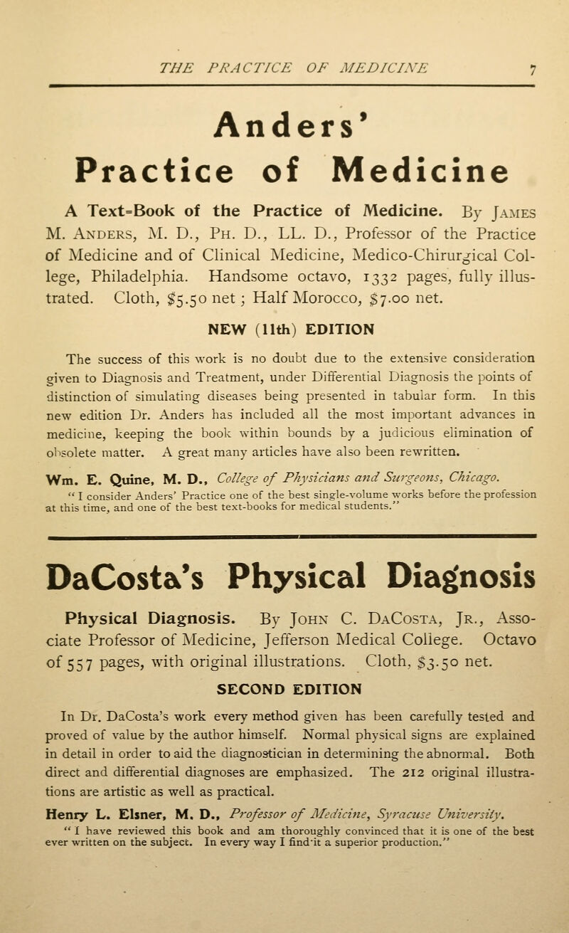 Anders' Practice of Medicine A Text=Book of the Practice of Medicine. By James M. Anders, M. D., Ph. D., LL. D., Professor of the Practice of Medicine and of Clinical Medicine, Medico-Chirurgical Col- lege, Philadelphia. Handsome octavo, 1332 pages, fully illus- trated. Cloth, #5.50 net; Half Morocco, $7.00 net. NEW (11th) EDITION The success of this work is no doubt due to the extensive consideration given to Diagnosis and Treatment, under Differential Diagnosis the points of distinction of simulating diseases being presented in tabular form. In this new edition Dr. Anders has included all the most important advances in medicine, keeping the book within bounds by a judicious elimination of obsolete matter. A great many articles have also been rewritten. Wm. E. Quine, M. D., College of Physicians and Surgeons, Chicago. I consider Anders' Practice one of the best single-volume works before the profession at this time, and one of the best text-books for medical students. DaCost&'s Physical Diagnosis Physical Diagnosis. By John C. DaCosta, Jr., Asso- ciate Professor of Medicine, Jefferson Medical College. Octavo of 557 pages, with original illustrations. Cloth, $3.50 net. SECOND EDITION In Dr. DaCosta's work every method given has been carefully tested and proved of value by the author himself. Normal physical signs are explained in detail in order to aid the diagnostician in determining the abnormal. Both direct and differential diagnoses are emphasized. The 212 original illustra- tions are artistic as well as practical. Henry L. Eisner, M. D., Professor of Medicine, Syracuse University. I have reviewed this book and am thoroughly convinced that it is one of the best ever written on the subject. In every way I find'it a superior production.
