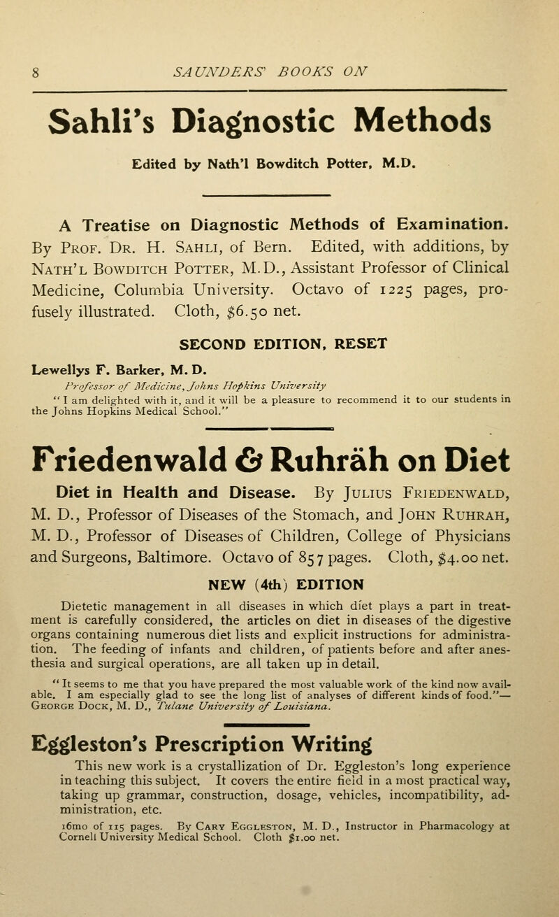 Sahli's Diagnostic Methods Edited by Nath'l Bowditch Potter, M.D. A Treatise on Diagnostic Methods of Examination. By Prof. Dr. H. Sahli, of Bern. Edited, with additions, by Nath'l Bowditch Potter, M.D., Assistant Professor of Clinical Medicine, Columbia University. Octavo of 1225 pages, pro- fusely illustrated. Cloth, $6.50 net. SECOND EDITION, RESET Lewellys F. Barker, M. D. Professor of Medicine, Johns Hopkins University  I am delighted with it, and it will be a pleasure to recommend it to our students in the Johns Hopkins Medical School. Friedenwald & Ruhrah on Diet Diet in Health and Disease. By Julius Friedenwald, M. D., Professor of Diseases of the Stomach, and John Ruhrah, M. D., Professor of Diseases of Children, College of Physicians and Surgeons, Baltimore. Octavo of 85 7 pages. Cloth, $4.00 net. NEW (4th) EDITION Dietetic management in all diseases in which diet plays a part in treat- ment is carefully considered, the articles on diet in diseases of the digestive organs containing numerous diet lists and explicit instructions for administra- tion. The feeding of infants and children, of patients before and after anes- thesia and surgical operations, are all taken up in detail.  It seems to me that you have prepared the most valuable work of the kind now avail- able. I am especially glad to see the long list of analyses of different kinds of food.— George Dock, M. D., Tulane University of Louisiana. Eg'gleston's Prescription Writing This new work is a crystallization of Dr. Eggleston's long experience in teaching this subject. It covers the entire field in a most practical way, taking up grammar, construction, dosage, vehicles, incompatibility, ad- ministration, etc. i6mo of 115 pages. By Cary Eggleston, M. D., Instructor in Pharmacology at Cornell University Medical School. Cloth $1.00 net.