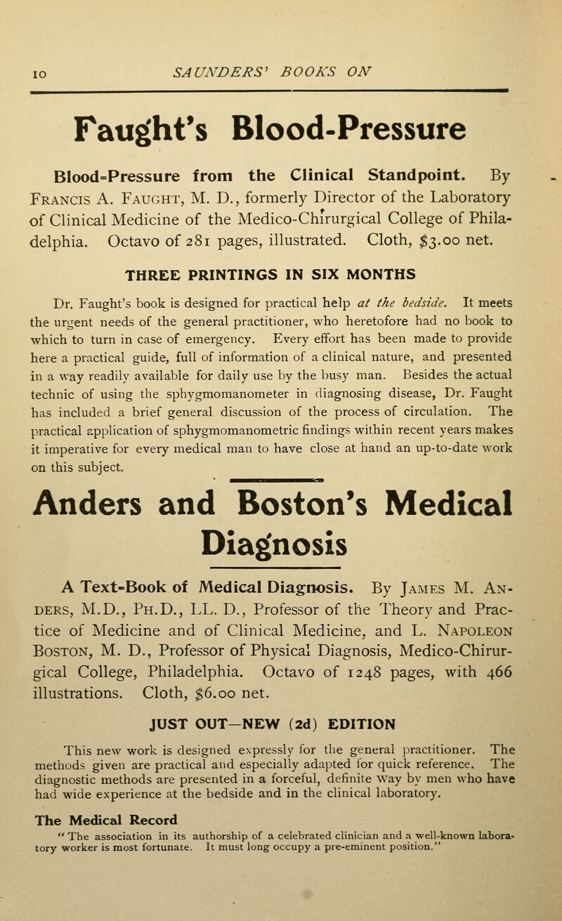 Faught's Blood-Pressure Blood=Pressure from the Clinical Standpoint. By Francis A. Faught, M. D., formerly Director of the Laboratory of Clinical Medicine of the Medico-Chirurgical College of Phila- delphia. Octavo of 281 pages, illustrated. Cloth, $3.00 net. THREE PRINTINGS IN SIX MONTHS Dr. Faught's book is designed for practical help at the bedside. It meets the urgent needs of the general practitioner, who heretofore had no book to which to turn in case of emergency. Every effort has been made to provide here a practical guide, full of information of a clinical nature, and presented in a way readily available for daily use by the busy man. Besides the actual technic of using the sphygmomanometer in diagnosing disease, Dr. Faught has included a brief general discussion of the process of circulation. The practical application of sphygmomanometric findings within recent years makes it imperative for every medical man to have close at hand an up-to-date work on this subject, Anders and Boston's Medical Diagnosis A Text-Book of Medical Diagnosis. By James M. An- ders, M.D., Ph.D., LL. D., Professor of the Theory and Prac- tice of Medicine and of Clinical Medicine, and L. Napoleon Boston, M. D., Professor of Physical Diagnosis, Medico-Chirur- gical College, Philadelphia. Octavo of 1248 pages, with 466 illustrations. Cloth, $6.00 net. JUST OUT—NEW (2d) EDITION This new work is designed expressly for the general practitioner. The methods given are practical and especially adapted for quick reference. The diagnostic methods are presented in a forceful, definite way by men who have had wide experience at the bedside and in the clinical laboratory. The Medical Record The association in its authorship of a celebrated clinician and a well-known labora- tory worker is most fortunate. It must long occupy a pre-eminent position.