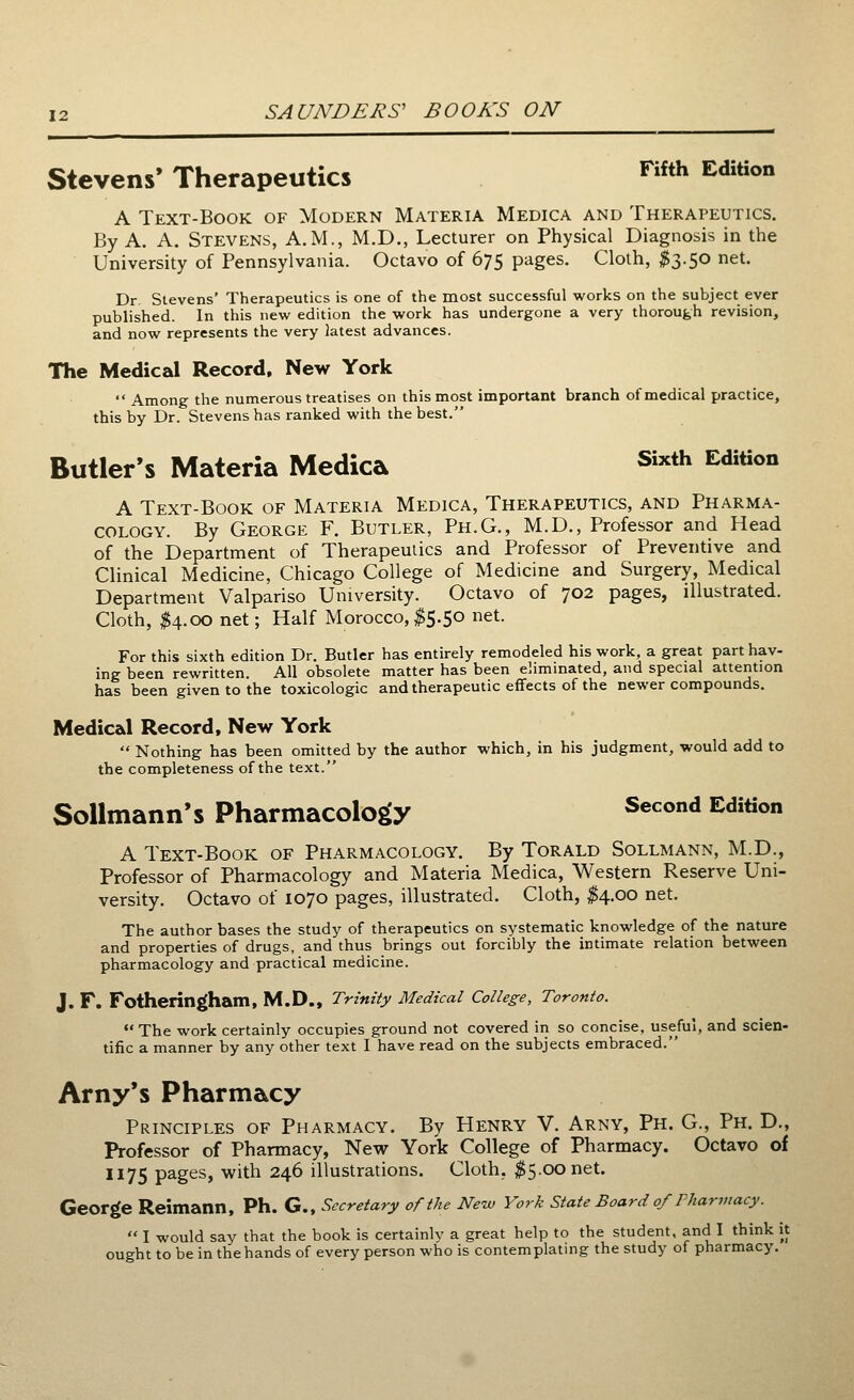 Stevens' Therapeutics Fifth Edition A Text-Book of Modern Materia Medica and Therapeutics. By A. A. Stevens, A.M., M.D., Lecturer on Physical Diagnosis in the University of Pennsylvania. Octavo of 675 pages. Cloth, #3.50 net. Dr. Stevens' Therapeutics is one of the most successful works on the subject ever published. In this new edition the work has undergone a very thorough revision, and now represents the very latest advances. The Medical Record, New York Among the numerous treatises on this most important branch of medical practice, this by Dr. Stevens has ranked with the best. Butler's Materia Medica Sixth Edition A Text-Book of Materia Medica, Therapeutics, and Pharma- cology. By George F. Butler, Ph.G., M.D., Professor and Head of the Department of Therapeutics and Professor of Preventive and Clinical Medicine, Chicago College of Medicine and Surgery, Medical Department Valpariso University. Octavo of 702 pages, illustrated. Cloth, #4.00 net; Half Morocco,$5.50 net. For this sixth edition Dr. Butler has entirely remodeled his work, a great part hav- ing been rewritten All obsolete matter has been eliminated, and special attention has been given to the toxicologic and therapeutic effects of the newer compounds. Medical Record, New York Nothing has been omitted by the author which, in his judgment, would add to the completeness of the text. Sollmann's Pharmacology Second Edition A Text-Book of Pharmacology. By Torald Sollmann, M.D., Professor of Pharmacology and Materia Medica, Western Reserve Uni- versity. Octavo of 1070 pages, illustrated. Cloth, $4.00 net. The author bases the study of therapeutics on systematic knowledge of the nature and properties of drugs, and thus brings out forcibly the intimate relation between pharmacology and practical medicine. J. F. Fotheringham, M.D., Trinity Medical College, Toronto. The work certainly occupies ground not covered in so concise, useful, and scien- tific a manner by any other text I have read on the subjects embraced. Amy's Pharmacy Principles of Pharmacy. By Henry V. Arny, Ph. G., Ph. D., Professor of Pharmacy, New York College of Pharmacy. Octavo of 1175 pages, with 246 illustrations. Cloth. $5.00 net. George Reimann, Ph. G., Secretary of the New York State Board 0/Pharmacy. I would say that the book is certainly a great help to the student, and I think it ought to be in the hands of every person who is contemplating the study of pharmacy.