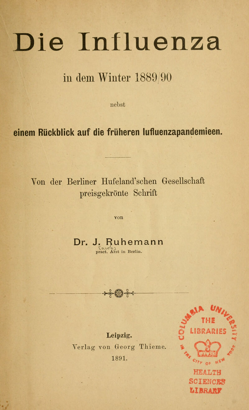 Die Influenza iu dem Winter 1889/90 nebst einem Rückblick auf die früheren lufluenzapandemieen. Von der Berliner Hufeland'schen Gesellschaft preisgekrönte Schrift Dr. J. Ruhemann pract. Arzt in Berlin. ^ TH2 ^ T . . 6 LIBRARIES % Leipzig. 2 -^ Verlag von Georg Tliieme. % 1891. '^'c!^,,^ HEALTH SCIENCKJ? tlBHART