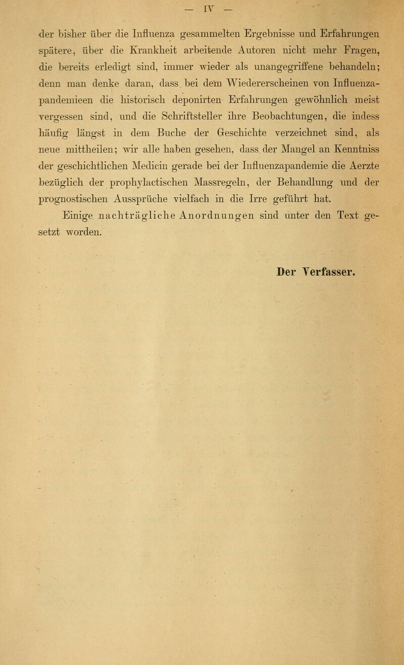 der bisher über die Influenza gesammelten Ergebnisse und Erfahrungen spätere, über die Kranklieit arbeitende Autoren niclit mehr Fragen, die bereits erledigt sind, immer wieder als unangegriffene behandeln; denn man denke daran, dass bei dem Wiedererscheinen von Influenza- pandemieen die historisch deponirten Erfahrungen gewöhnlich meist vergessen sind, und die Schriftsteller ihre Beobachtungen, die indess häufio: längst in dem Buche der Geschichte verzeichnet sind, als neue mittheilen; wir alle haben gesehen, dass der Mangel an Kenntniss der geschichtlichen Medicin gerade bei der Influenzapandemie die Aerzte bezüglich der prophylactischen Massregeln, der Behandlung und der prognostischen Axissprüche vielfach in die Irre geführt hat. Einige nachträgliche Anordnungen sind unter den Text ge- setzt worden. Der Yerfasser.